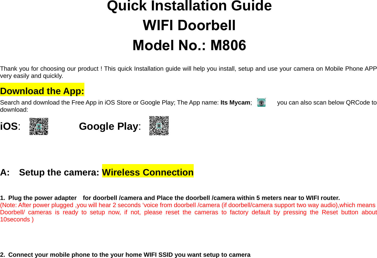 Quick Installation GuideWIFI DoorbellModel No.: M806Thank you for choosing our product ! This quick Installation guide will help you install, setup and use your camera on Mobile Phone APP very easily and quickly.Download the App:Search and download the Free App in iOS Store or Google Play; The App name: Its Mycam; you can also scan below QRCode todownload:iOS:Google Play:A: Setup the camera: Wireless Connection1. Plug the power adapter for doorbell /camera and Place the doorbell /camera within 5 meters near to WIFI router.(Note: After power plugged ,you will hear 2 seconds ‘voice from doorbell /camera (if doorbell/camera support two way audio),which meansDoorbell/ cameras is ready to setup now, if not, please reset the cameras to factory default by pressing the Reset button about10seconds )2. Connect your mobile phone to the your home WIFI SSID you want setup to camera