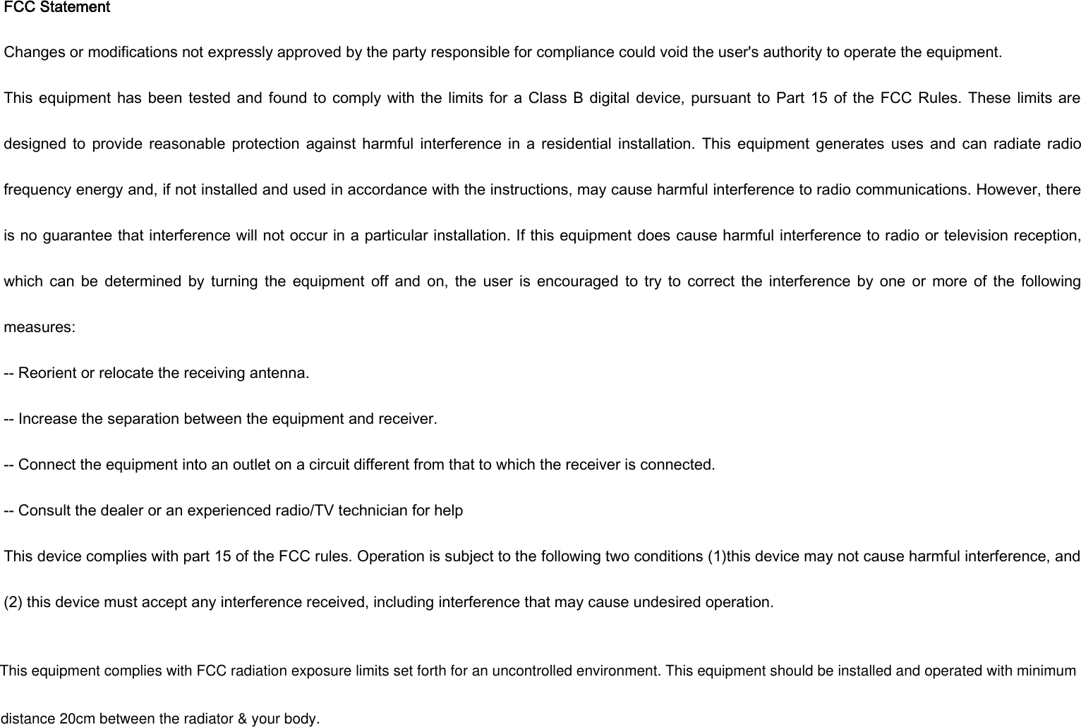 FCC StatementChanges or modifications not expressly approved by the party responsible for compliance could void the user&apos;s authority to operate the equipment.This equipment has been tested and found to comply with the limits for a Class B digital device, pursuant to Part 15 of the FCC Rules. These limits aredesigned to provide reasonable protection against harmful interference in a residential installation. This equipment generates uses and can radiate radiofrequency energy and, if not installed and used in accordance with the instructions, may cause harmful interference to radio communications. However, thereis no guarantee that interference will not occur in a particular installation. If this equipment does cause harmful interference to radio or television reception,which can be determined by turning the equipment off and on, the user is encouraged to try to correct the interference by one or more of the followingmeasures:-- Reorient or relocate the receiving antenna.-- Increase the separation between the equipment and receiver.-- Connect the equipment into an outlet on a circuit different from that to which the receiver is connected.-- Consult the dealer or an experienced radio/TV technician for helpThis device complies with part 15 of the FCC rules. Operation is subject to the following two conditions (1)this device may not cause harmful interference, and(2) this device must accept any interference received, including interference that may cause undesired operation.This equipment complies with FCC radiation exposure limits set forth for an uncontrolled environment. This equipment should be installed and operated with minimumdistance 20cm between the radiator &amp; your body.