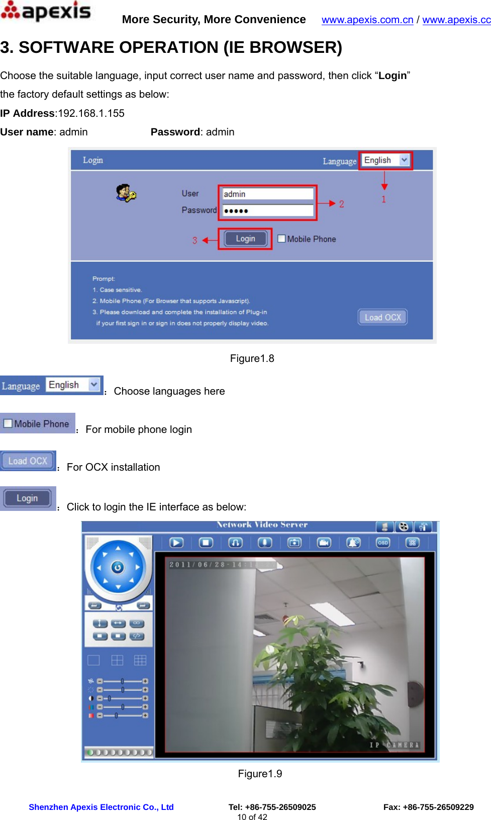      More Security, More Convenience   www.apexis.com.cn / www.apexis.cc  Shenzhen Apexis Electronic Co., Ltd             Tel: +86-755-26509025                Fax: +86-755-26509229 10 of 42 3. SOFTWARE OPERATION (IE BROWSER) Choose the suitable language, input correct user name and password, then click “Login”  the factory default settings as below: IP Address:192.168.1.155 User name: admin            Password: admin  Figure1.8 ：Choose languages here ：For mobile phone login ：For OCX installation   ：Click to login the IE interface as below:  Figure1.9 