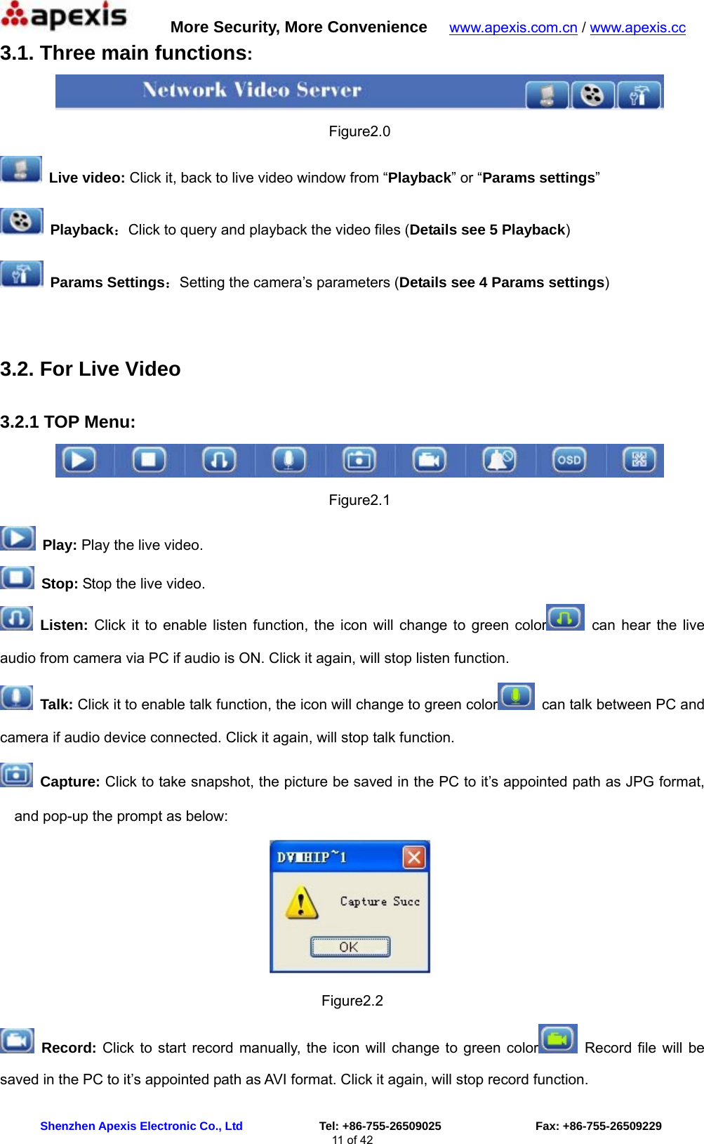      More Security, More Convenience   www.apexis.com.cn / www.apexis.cc  Shenzhen Apexis Electronic Co., Ltd             Tel: +86-755-26509025                Fax: +86-755-26509229 11 of 42 3.1. Three main functions:  Figure2.0  Live video: Click it, back to live video window from “Playback” or “Params settings”  Playback：Click to query and playback the video files (Details see 5 Playback)  Params Settings：Setting the camera’s parameters (Details see 4 Params settings)  3.2. For Live Video  3.2.1 TOP Menu:  Figure2.1  Play: Play the live video.  Stop: Stop the live video.  Listen: Click it to enable listen function, the icon will change to green color  can hear the live audio from camera via PC if audio is ON. Click it again, will stop listen function.  Talk: Click it to enable talk function, the icon will change to green color   can talk between PC and camera if audio device connected. Click it again, will stop talk function.  Capture: Click to take snapshot, the picture be saved in the PC to it’s appointed path as JPG format, and pop-up the prompt as below:  Figure2.2  Record: Click to start record manually, the icon will change to green color  Record file will be saved in the PC to it’s appointed path as AVI format. Click it again, will stop record function. 