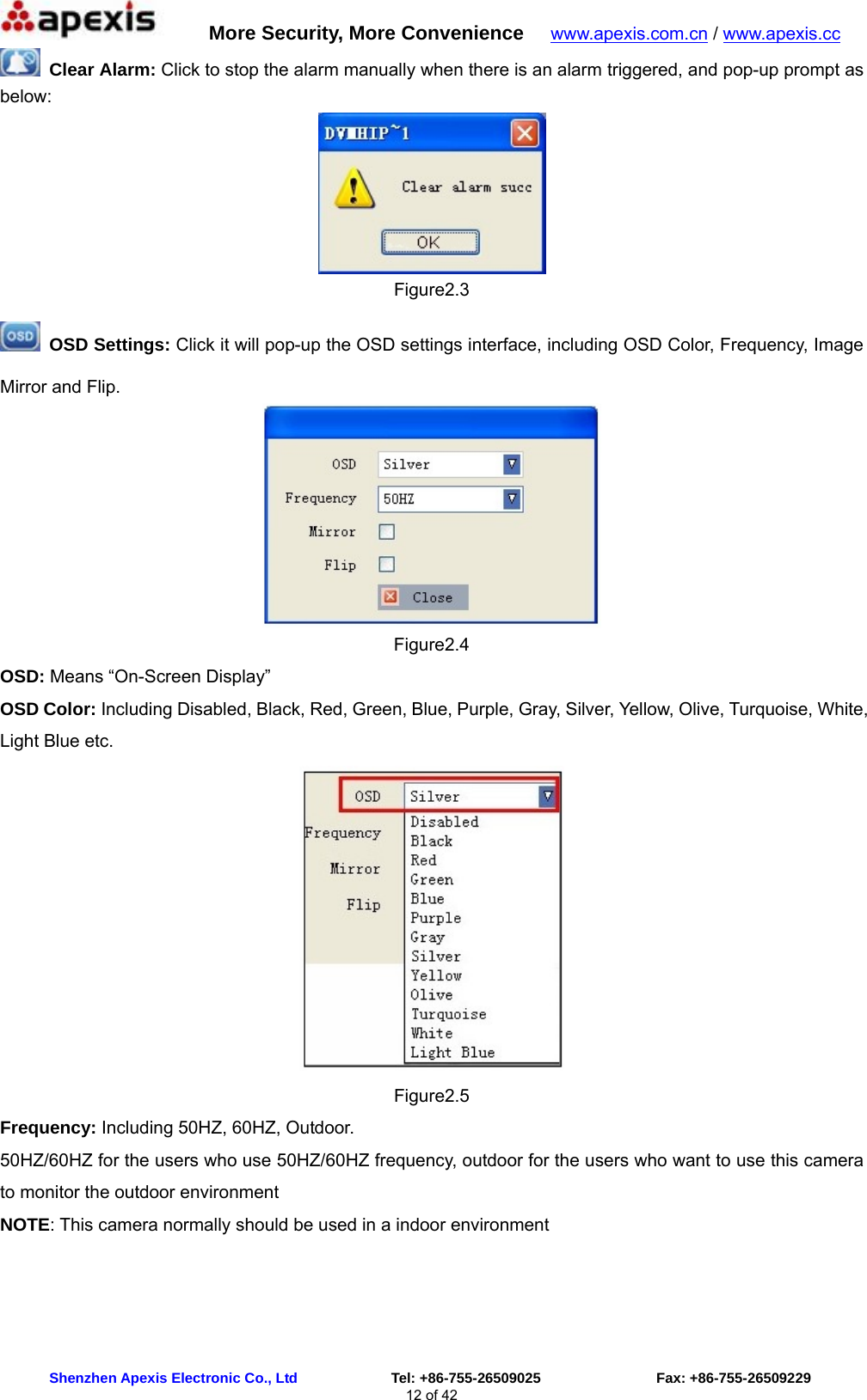      More Security, More Convenience   www.apexis.com.cn / www.apexis.cc  Shenzhen Apexis Electronic Co., Ltd             Tel: +86-755-26509025                Fax: +86-755-26509229 12 of 42  Clear Alarm: Click to stop the alarm manually when there is an alarm triggered, and pop-up prompt as below:  Figure2.3  OSD Settings: Click it will pop-up the OSD settings interface, including OSD Color, Frequency, Image Mirror and Flip.  Figure2.4 OSD: Means “On-Screen Display” OSD Color: Including Disabled, Black, Red, Green, Blue, Purple, Gray, Silver, Yellow, Olive, Turquoise, White, Light Blue etc.  Figure2.5 Frequency: Including 50HZ, 60HZ, Outdoor. 50HZ/60HZ for the users who use 50HZ/60HZ frequency, outdoor for the users who want to use this camera to monitor the outdoor environment NOTE: This camera normally should be used in a indoor environment 