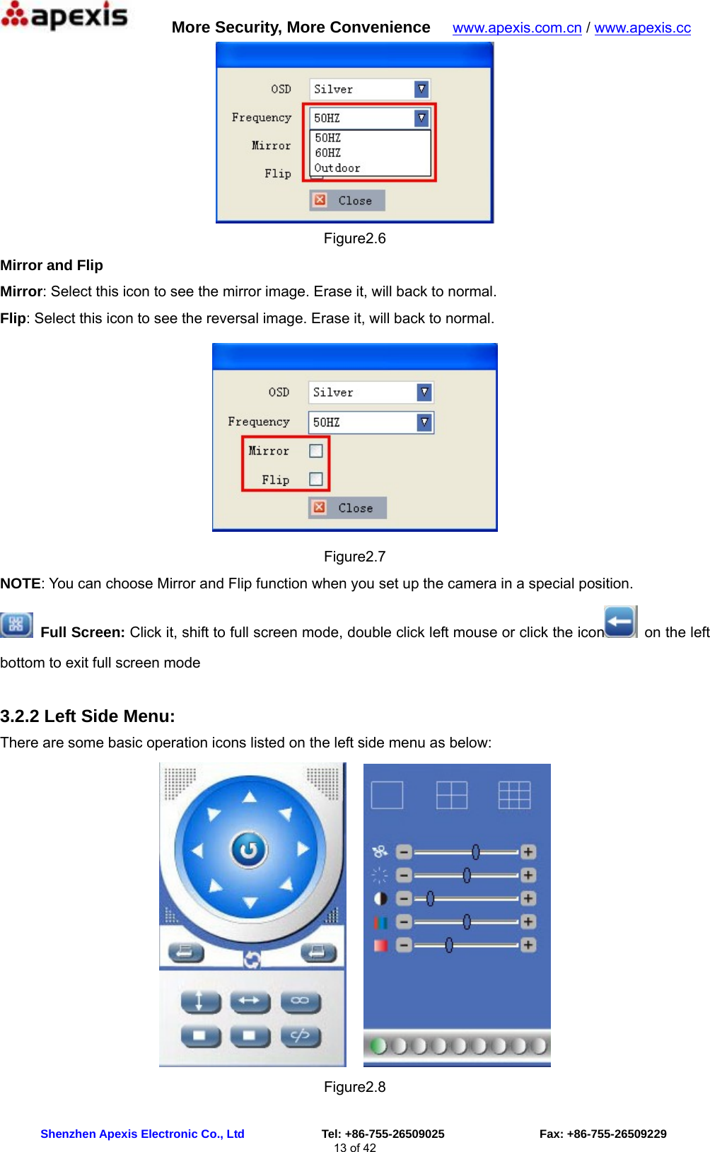      More Security, More Convenience   www.apexis.com.cn / www.apexis.cc  Shenzhen Apexis Electronic Co., Ltd             Tel: +86-755-26509025                Fax: +86-755-26509229 13 of 42  Figure2.6 Mirror and Flip Mirror: Select this icon to see the mirror image. Erase it, will back to normal. Flip: Select this icon to see the reversal image. Erase it, will back to normal.  Figure2.7 NOTE: You can choose Mirror and Flip function when you set up the camera in a special position.  Full Screen: Click it, shift to full screen mode, double click left mouse or click the icon   on the left bottom to exit full screen mode  3.2.2 Left Side Menu: There are some basic operation icons listed on the left side menu as below:     Figure2.8 