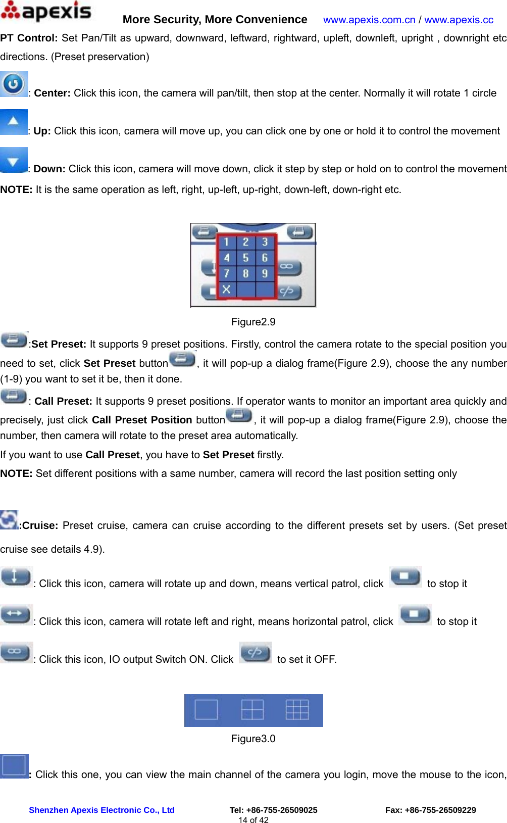      More Security, More Convenience   www.apexis.com.cn / www.apexis.cc  Shenzhen Apexis Electronic Co., Ltd             Tel: +86-755-26509025                Fax: +86-755-26509229 14 of 42 PT Control: Set Pan/Tilt as upward, downward, leftward, rightward, upleft, downleft, upright , downright etc directions. (Preset preservation) : Center: Click this icon, the camera will pan/tilt, then stop at the center. Normally it will rotate 1 circle : Up: Click this icon, camera will move up, you can click one by one or hold it to control the movement : Down: Click this icon, camera will move down, click it step by step or hold on to control the movement NOTE: It is the same operation as left, right, up-left, up-right, down-left, down-right etc.   Figure2.9 :Set Preset: It supports 9 preset positions. Firstly, control the camera rotate to the special position you need to set, click Set Preset button , it will pop-up a dialog frame(Figure 2.9), choose the any number (1-9) you want to set it be, then it done. : Call Preset: It supports 9 preset positions. If operator wants to monitor an important area quickly and precisely, just click Call Preset Position button , it will pop-up a dialog frame(Figure 2.9), choose the number, then camera will rotate to the preset area automatically. If you want to use Call Preset, you have to Set Preset firstly. NOTE: Set different positions with a same number, camera will record the last position setting only  :Cruise: Preset cruise, camera can cruise according to the different presets set by users. (Set preset cruise see details 4.9). : Click this icon, camera will rotate up and down, means vertical patrol, click   to stop it : Click this icon, camera will rotate left and right, means horizontal patrol, click    to stop it : Click this icon, IO output Switch ON. Click    to set it OFF.   Figure3.0 : Click this one, you can view the main channel of the camera you login, move the mouse to the icon, 