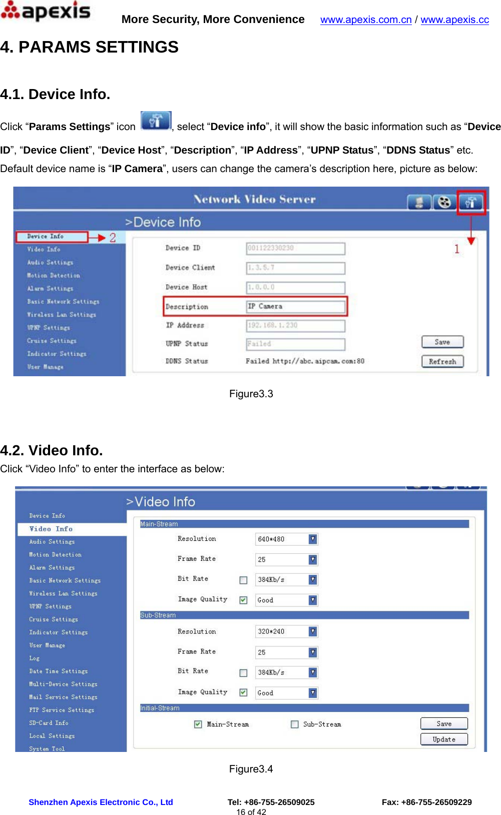      More Security, More Convenience   www.apexis.com.cn / www.apexis.cc  Shenzhen Apexis Electronic Co., Ltd             Tel: +86-755-26509025                Fax: +86-755-26509229 16 of 42 4. PARAMS SETTINGS 4.1. Device Info. Click “Params Settings” icon  , select “Device info”, it will show the basic information such as “Device ID”, “Device Client”, “Device Host”, “Description”, “IP Address”, “UPNP Status”, “DDNS Status” etc. Default device name is “IP Camera”, users can change the camera’s description here, picture as below:  Figure3.3  4.2. Video Info. Click “Video Info” to enter the interface as below:  Figure3.4 