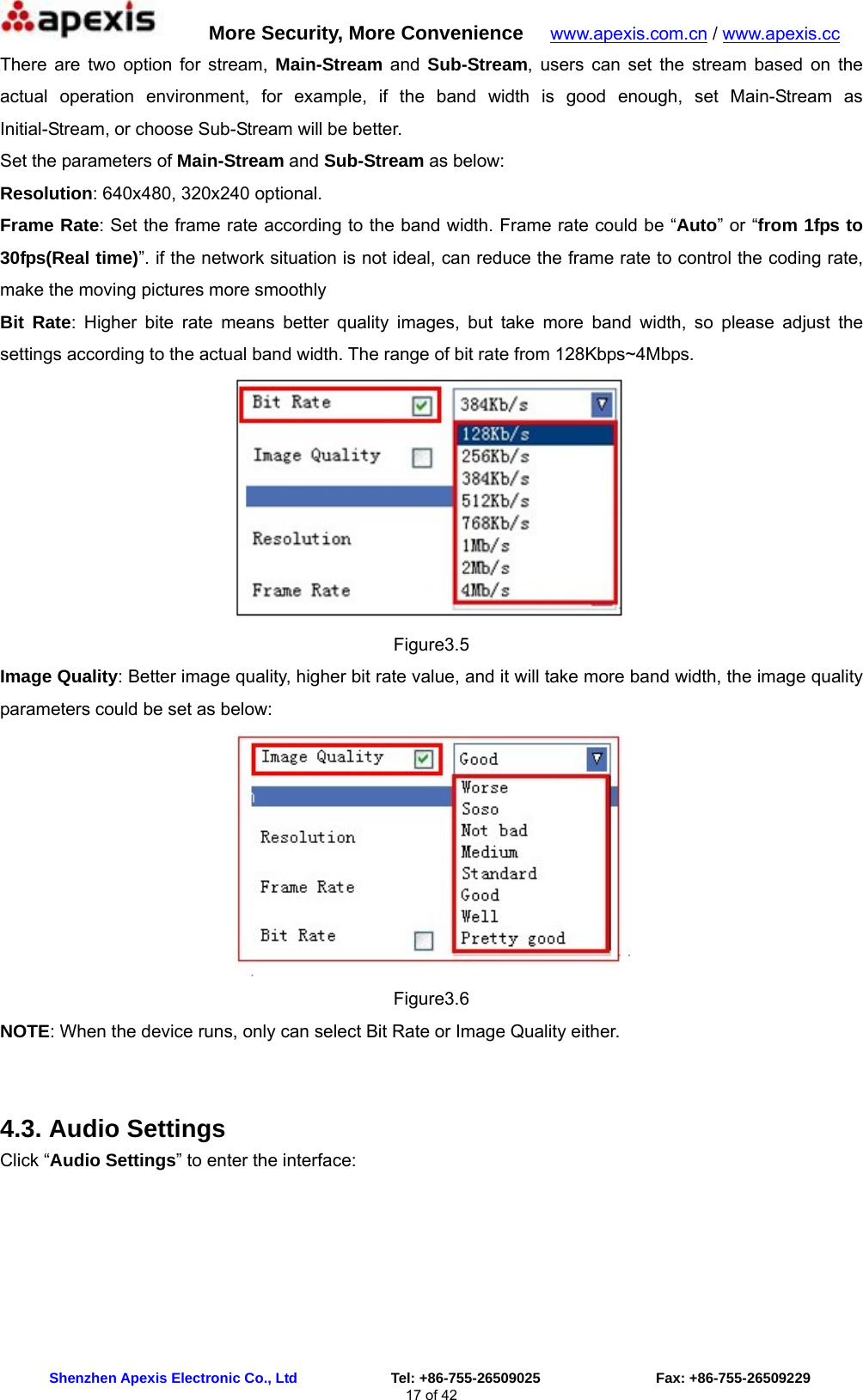      More Security, More Convenience   www.apexis.com.cn / www.apexis.cc  Shenzhen Apexis Electronic Co., Ltd             Tel: +86-755-26509025                Fax: +86-755-26509229 17 of 42 There are two option for stream, Main-Stream and Sub-Stream, users can set the stream based on the actual operation environment, for example, if the band width is good enough, set Main-Stream as Initial-Stream, or choose Sub-Stream will be better. Set the parameters of Main-Stream and Sub-Stream as below: Resolution: 640x480, 320x240 optional. Frame Rate: Set the frame rate according to the band width. Frame rate could be “Auto” or “from 1fps to 30fps(Real time)”. if the network situation is not ideal, can reduce the frame rate to control the coding rate, make the moving pictures more smoothly Bit Rate: Higher bite rate means better quality images, but take more band width, so please adjust the settings according to the actual band width. The range of bit rate from 128Kbps~4Mbps.  Figure3.5 Image Quality: Better image quality, higher bit rate value, and it will take more band width, the image quality parameters could be set as below:  Figure3.6 NOTE: When the device runs, only can select Bit Rate or Image Quality either.  4.3. Audio Settings Click “Audio Settings” to enter the interface: 