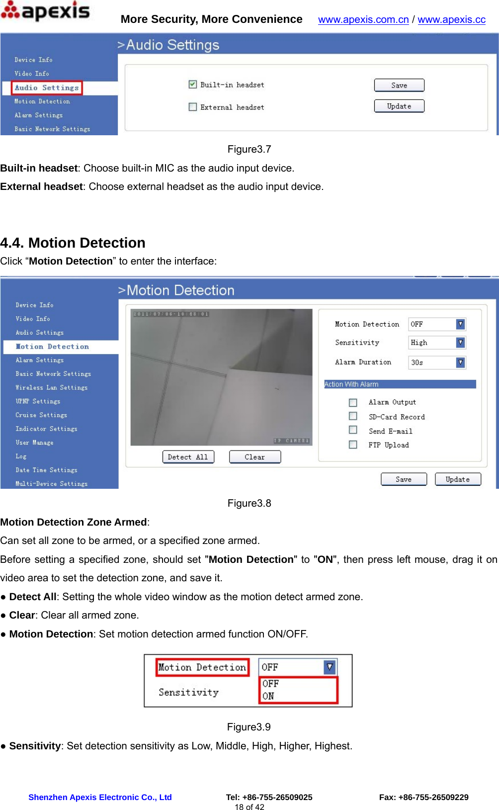      More Security, More Convenience   www.apexis.com.cn / www.apexis.cc  Shenzhen Apexis Electronic Co., Ltd             Tel: +86-755-26509025                Fax: +86-755-26509229 18 of 42  Figure3.7 Built-in headset: Choose built-in MIC as the audio input device. External headset: Choose external headset as the audio input device.  4.4. Motion Detection Click “Motion Detection” to enter the interface:  Figure3.8 Motion Detection Zone Armed: Can set all zone to be armed, or a specified zone armed. Before setting a specified zone, should set &quot;Motion Detection&quot; to &quot;ON&quot;, then press left mouse, drag it on video area to set the detection zone, and save it. ● Detect All: Setting the whole video window as the motion detect armed zone. ● Clear: Clear all armed zone. ● Motion Detection: Set motion detection armed function ON/OFF.  Figure3.9 ● Sensitivity: Set detection sensitivity as Low, Middle, High, Higher, Highest. 