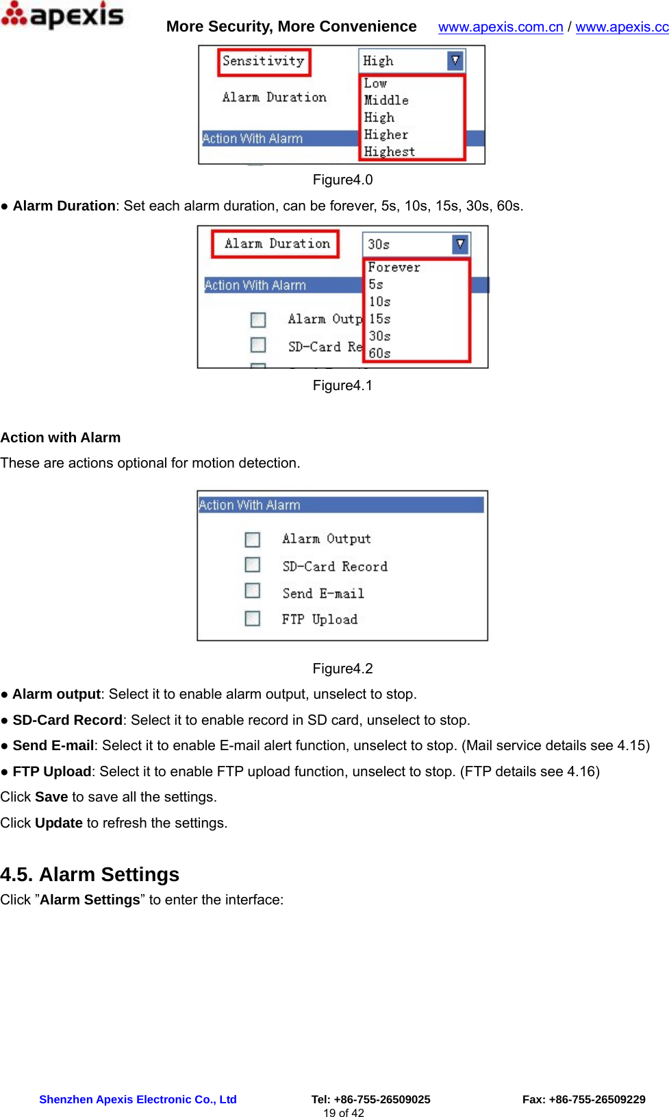      More Security, More Convenience   www.apexis.com.cn / www.apexis.cc  Shenzhen Apexis Electronic Co., Ltd             Tel: +86-755-26509025                Fax: +86-755-26509229 19 of 42  Figure4.0 ● Alarm Duration: Set each alarm duration, can be forever, 5s, 10s, 15s, 30s, 60s.  Figure4.1  Action with Alarm These are actions optional for motion detection.  Figure4.2 ● Alarm output: Select it to enable alarm output, unselect to stop. ● SD-Card Record: Select it to enable record in SD card, unselect to stop. ● Send E-mail: Select it to enable E-mail alert function, unselect to stop. (Mail service details see 4.15) ● FTP Upload: Select it to enable FTP upload function, unselect to stop. (FTP details see 4.16) Click Save to save all the settings. Click Update to refresh the settings. 4.5. Alarm Settings Click ”Alarm Settings” to enter the interface: 