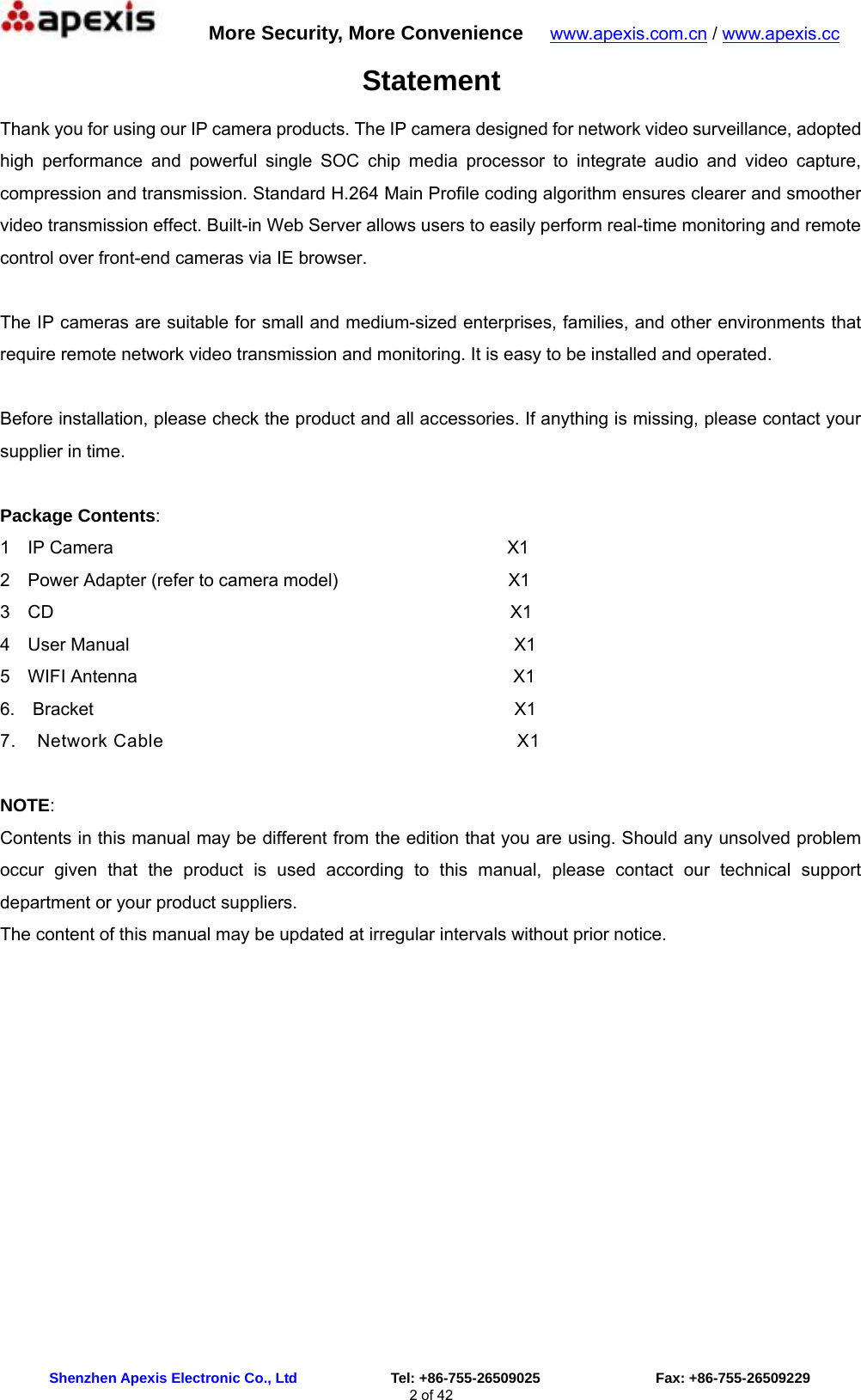      More Security, More Convenience   www.apexis.com.cn / www.apexis.cc  Shenzhen Apexis Electronic Co., Ltd             Tel: +86-755-26509025                Fax: +86-755-26509229 2 of 42 Statement Thank you for using our IP camera products. The IP camera designed for network video surveillance, adopted high performance and powerful single SOC chip media processor to integrate audio and video capture, compression and transmission. Standard H.264 Main Profile coding algorithm ensures clearer and smoother video transmission effect. Built-in Web Server allows users to easily perform real-time monitoring and remote control over front-end cameras via IE browser.  The IP cameras are suitable for small and medium-sized enterprises, families, and other environments that require remote network video transmission and monitoring. It is easy to be installed and operated.  Before installation, please check the product and all accessories. If anything is missing, please contact your supplier in time.  Package Contents: 1  IP Camera                                            X1 2  Power Adapter (refer to camera model)                   X1 3  CD                                                   X1 4  User Manual                                           X1  5  WIFI Antenna                                          X1  6.  Bracket                                               X1 7.  Network Cable                                  X1  NOTE: Contents in this manual may be different from the edition that you are using. Should any unsolved problem occur given that the product is used according to this manual, please contact our technical support department or your product suppliers. The content of this manual may be updated at irregular intervals without prior notice.             