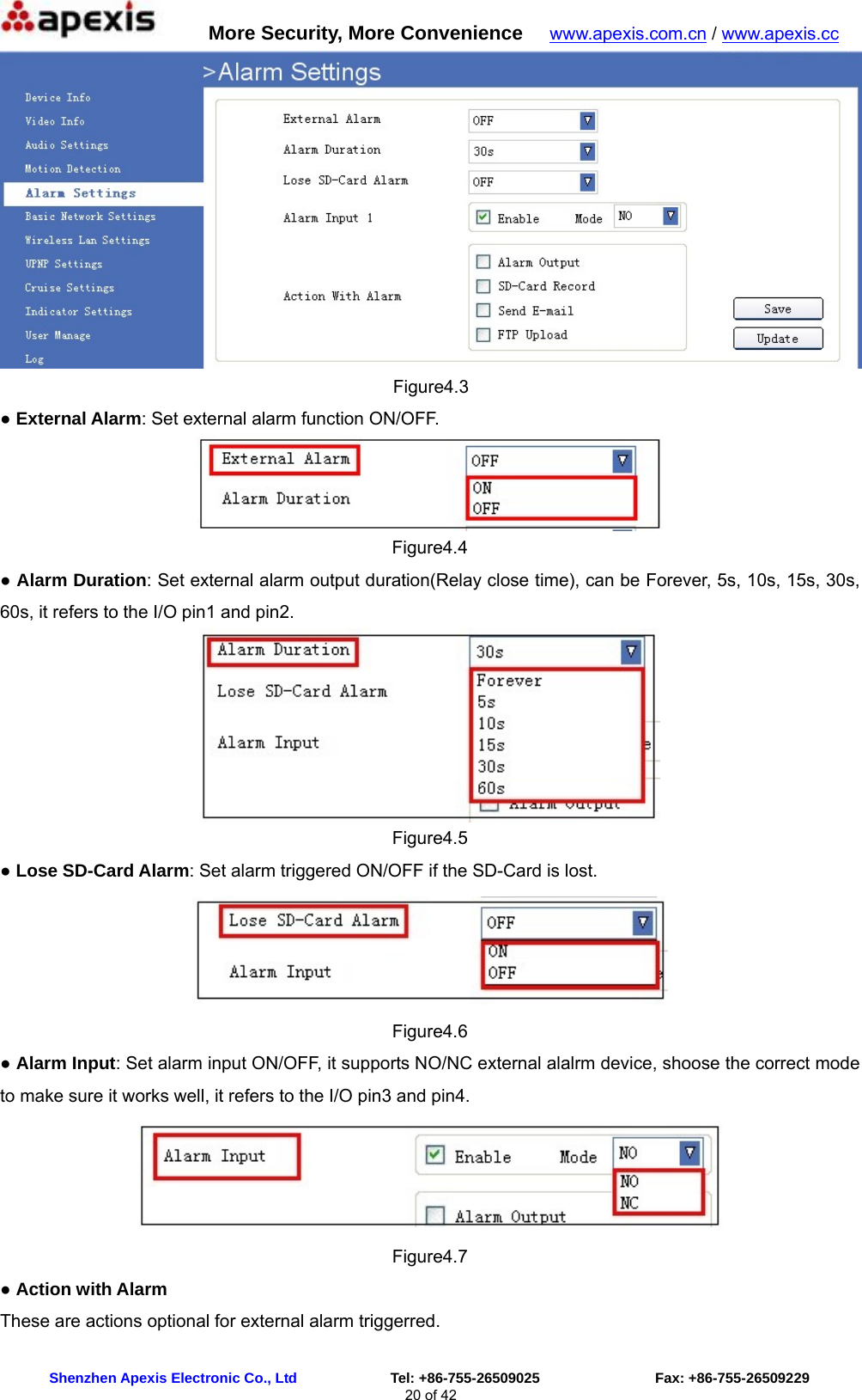      More Security, More Convenience   www.apexis.com.cn / www.apexis.cc  Shenzhen Apexis Electronic Co., Ltd             Tel: +86-755-26509025                Fax: +86-755-26509229 20 of 42  Figure4.3 ● External Alarm: Set external alarm function ON/OFF.  Figure4.4 ● Alarm Duration: Set external alarm output duration(Relay close time), can be Forever, 5s, 10s, 15s, 30s, 60s, it refers to the I/O pin1 and pin2.  Figure4.5 ● Lose SD-Card Alarm: Set alarm triggered ON/OFF if the SD-Card is lost.  Figure4.6 ● Alarm Input: Set alarm input ON/OFF, it supports NO/NC external alalrm device, shoose the correct mode to make sure it works well, it refers to the I/O pin3 and pin4.  Figure4.7 ● Action with Alarm These are actions optional for external alarm triggerred. 