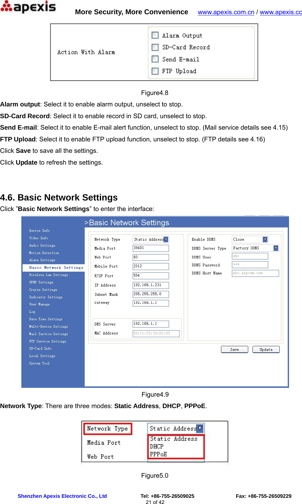      More Security, More Convenience   www.apexis.com.cn / www.apexis.cc  Shenzhen Apexis Electronic Co., Ltd             Tel: +86-755-26509025                Fax: +86-755-26509229 21 of 42  Figure4.8 Alarm output: Select it to enable alarm output, unselect to stop. SD-Card Record: Select it to enable record in SD card, unselect to stop. Send E-mail: Select it to enable E-mail alert function, unselect to stop. (Mail service details see 4.15) FTP Upload: Select it to enable FTP upload function, unselect to stop. (FTP details see 4.16) Click Save to save all the settings. Click Update to refresh the settings.  4.6. Basic Network Settings Click ”Basic Network Settings” to enter the interface:  Figure4.9 Network Type: There are three modes: Static Address, DHCP, PPPoE.  Figure5.0 