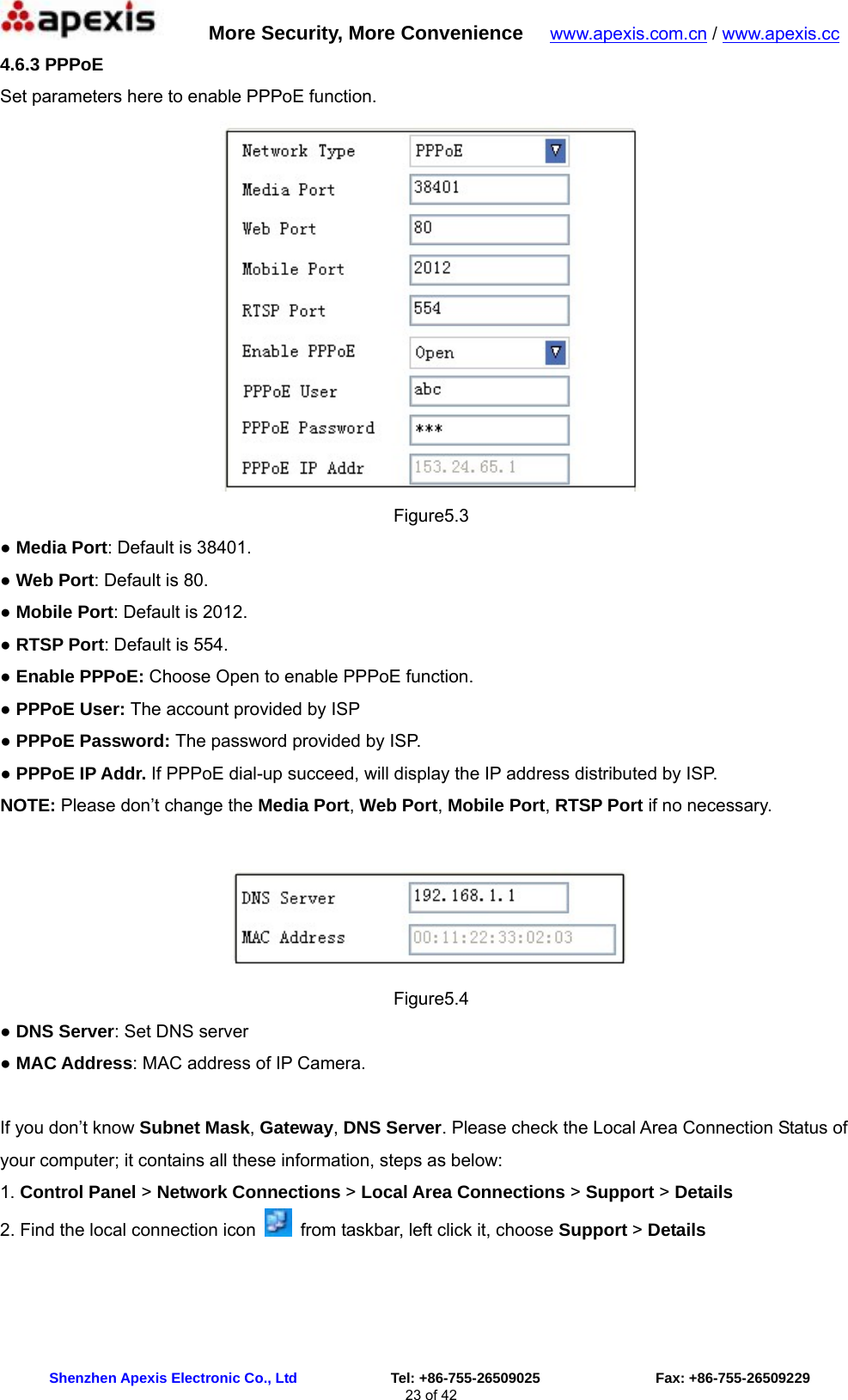      More Security, More Convenience   www.apexis.com.cn / www.apexis.cc  Shenzhen Apexis Electronic Co., Ltd             Tel: +86-755-26509025                Fax: +86-755-26509229 23 of 42 4.6.3 PPPoE  Set parameters here to enable PPPoE function.  Figure5.3 ● Media Port: Default is 38401.   ● Web Port: Default is 80. ● Mobile Port: Default is 2012. ● RTSP Port: Default is 554. ● Enable PPPoE: Choose Open to enable PPPoE function. ● PPPoE User: The account provided by ISP   ● PPPoE Password: The password provided by ISP. ● PPPoE IP Addr. If PPPoE dial-up succeed, will display the IP address distributed by ISP. NOTE: Please don’t change the Media Port, Web Port, Mobile Port, RTSP Port if no necessary.   Figure5.4 ● DNS Server: Set DNS server ● MAC Address: MAC address of IP Camera.  If you don’t know Subnet Mask, Gateway, DNS Server. Please check the Local Area Connection Status of your computer; it contains all these information, steps as below: 1. Control Panel &gt; Network Connections &gt; Local Area Connections &gt; Support &gt; Details 2. Find the local connection icon    from taskbar, left click it, choose Support &gt; Details 