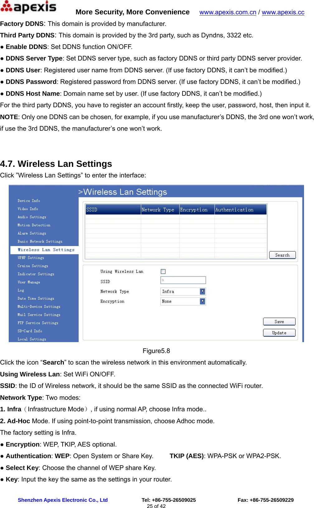      More Security, More Convenience   www.apexis.com.cn / www.apexis.cc  Shenzhen Apexis Electronic Co., Ltd             Tel: +86-755-26509025                Fax: +86-755-26509229 25 of 42 Factory DDNS: This domain is provided by manufacturer. Third Party DDNS: This domain is provided by the 3rd party, such as Dyndns, 3322 etc. ● Enable DDNS: Set DDNS function ON/OFF. ● DDNS Server Type: Set DDNS server type, such as factory DDNS or third party DDNS server provider. ● DDNS User: Registered user name from DDNS server. (If use factory DDNS, it can’t be modified.) ● DDNS Password: Registered password from DDNS server. (If use factory DDNS, it can’t be modified.)   ● DDNS Host Name: Domain name set by user. (If use factory DDNS, it can’t be modified.) For the third party DDNS, you have to register an account firstly, keep the user, password, host, then input it. NOTE: Only one DDNS can be chosen, for example, if you use manufacturer’s DDNS, the 3rd one won’t work, if use the 3rd DDNS, the manufacturer’s one won’t work.  4.7. Wireless Lan Settings Click ”Wireless Lan Settings” to enter the interface:  Figure5.8 Click the icon “Search” to scan the wireless network in this environment automatically. Using Wireless Lan: Set WiFi ON/OFF. SSID: the ID of Wireless network, it should be the same SSID as the connected WiFi router. Network Type: Two modes:   1. Infra（Infrastructure Mode）, if using normal AP, choose Infra mode.. 2. Ad-Hoc Mode. If using point-to-point transmission, choose Adhoc mode. The factory setting is Infra. ● Encryption: WEP, TKIP, AES optional. ● Authentication: WEP: Open System or Share Key.          TKIP (AES): WPA-PSK or WPA2-PSK. ● Select Key: Choose the channel of WEP share Key. ● Key: Input the key the same as the settings in your router. 