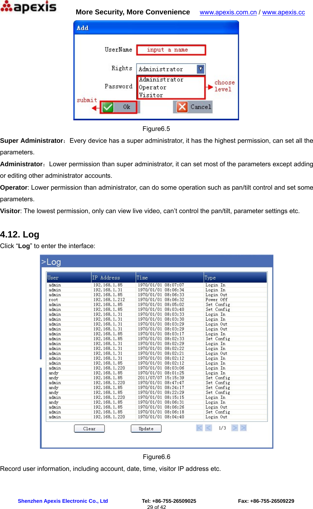      More Security, More Convenience   www.apexis.com.cn / www.apexis.cc  Shenzhen Apexis Electronic Co., Ltd             Tel: +86-755-26509025                Fax: +86-755-26509229 29 of 42  Figure6.5 Super Administrator：Every device has a super administrator, it has the highest permission, can set all the parameters. Administrator：Lower permission than super administrator, it can set most of the parameters except adding or editing other administrator accounts. Operator: Lower permission than administrator, can do some operation such as pan/tilt control and set some parameters. Visitor: The lowest permission, only can view live video, can’t control the pan/tilt, parameter settings etc. 4.12. Log Click “Log” to enter the interface:  Figure6.6 Record user information, including account, date, time, visitor IP address etc.  