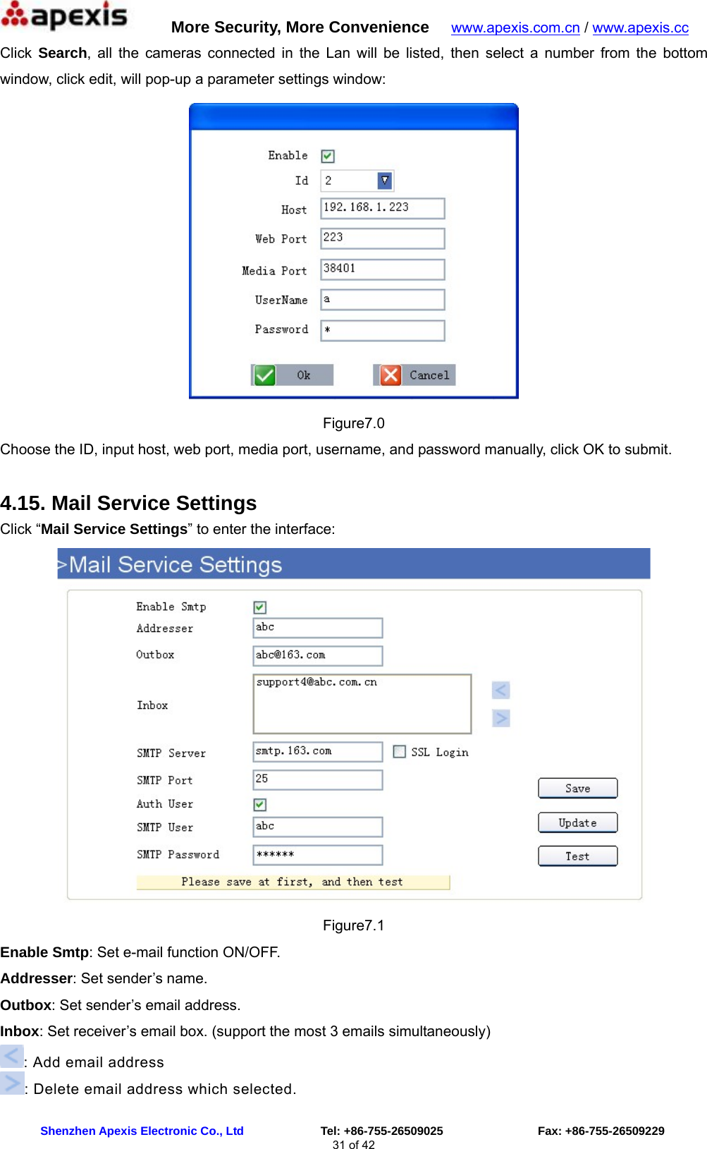      More Security, More Convenience   www.apexis.com.cn / www.apexis.cc  Shenzhen Apexis Electronic Co., Ltd             Tel: +86-755-26509025                Fax: +86-755-26509229 31 of 42 Click  Search, all the cameras connected in the Lan will be listed, then select a number from the bottom window, click edit, will pop-up a parameter settings window:    Figure7.0 Choose the ID, input host, web port, media port, username, and password manually, click OK to submit. 4.15. Mail Service Settings Click “Mail Service Settings” to enter the interface:  Figure7.1 Enable Smtp: Set e-mail function ON/OFF. Addresser: Set sender’s name. Outbox: Set sender’s email address. Inbox: Set receiver’s email box. (support the most 3 emails simultaneously)   : Add email address : Delete email address which selected. 
