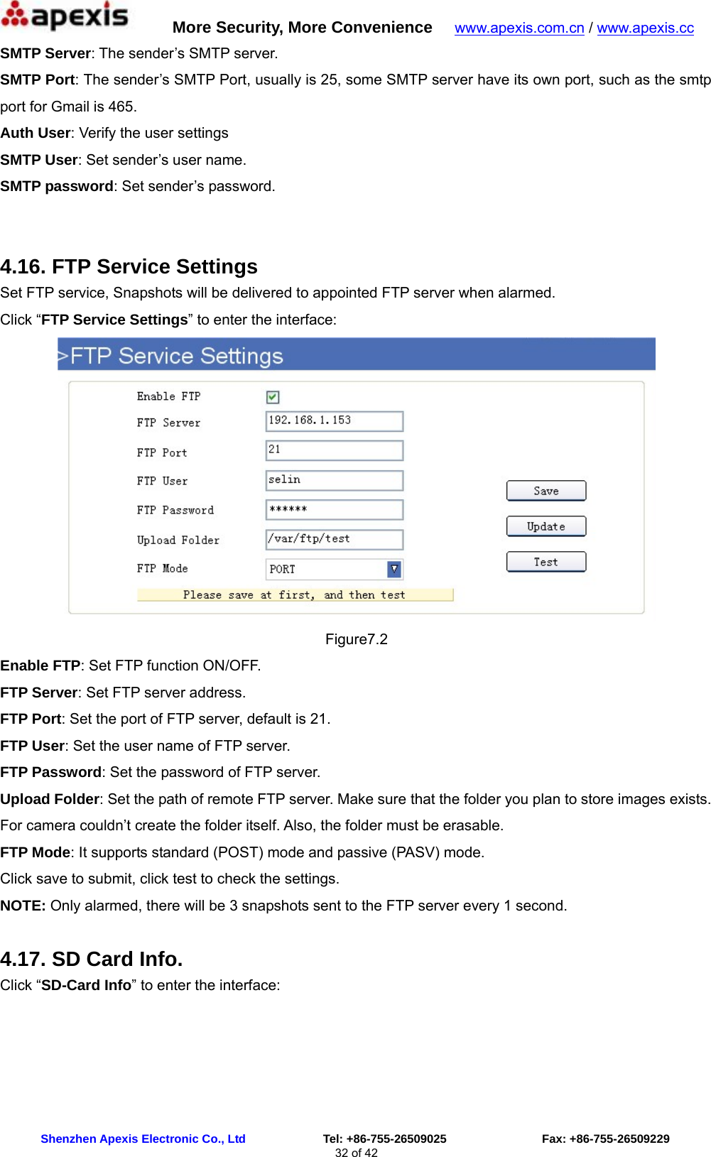      More Security, More Convenience   www.apexis.com.cn / www.apexis.cc  Shenzhen Apexis Electronic Co., Ltd             Tel: +86-755-26509025                Fax: +86-755-26509229 32 of 42 SMTP Server: The sender’s SMTP server. SMTP Port: The sender’s SMTP Port, usually is 25, some SMTP server have its own port, such as the smtp port for Gmail is 465. Auth User: Verify the user settings SMTP User: Set sender’s user name. SMTP password: Set sender’s password.  4.16. FTP Service Settings Set FTP service, Snapshots will be delivered to appointed FTP server when alarmed. Click “FTP Service Settings” to enter the interface:  Figure7.2 Enable FTP: Set FTP function ON/OFF. FTP Server: Set FTP server address. FTP Port: Set the port of FTP server, default is 21. FTP User: Set the user name of FTP server. FTP Password: Set the password of FTP server. Upload Folder: Set the path of remote FTP server. Make sure that the folder you plan to store images exists. For camera couldn’t create the folder itself. Also, the folder must be erasable. FTP Mode: It supports standard (POST) mode and passive (PASV) mode. Click save to submit, click test to check the settings. NOTE: Only alarmed, there will be 3 snapshots sent to the FTP server every 1 second. 4.17. SD Card Info. Click “SD-Card Info” to enter the interface: 