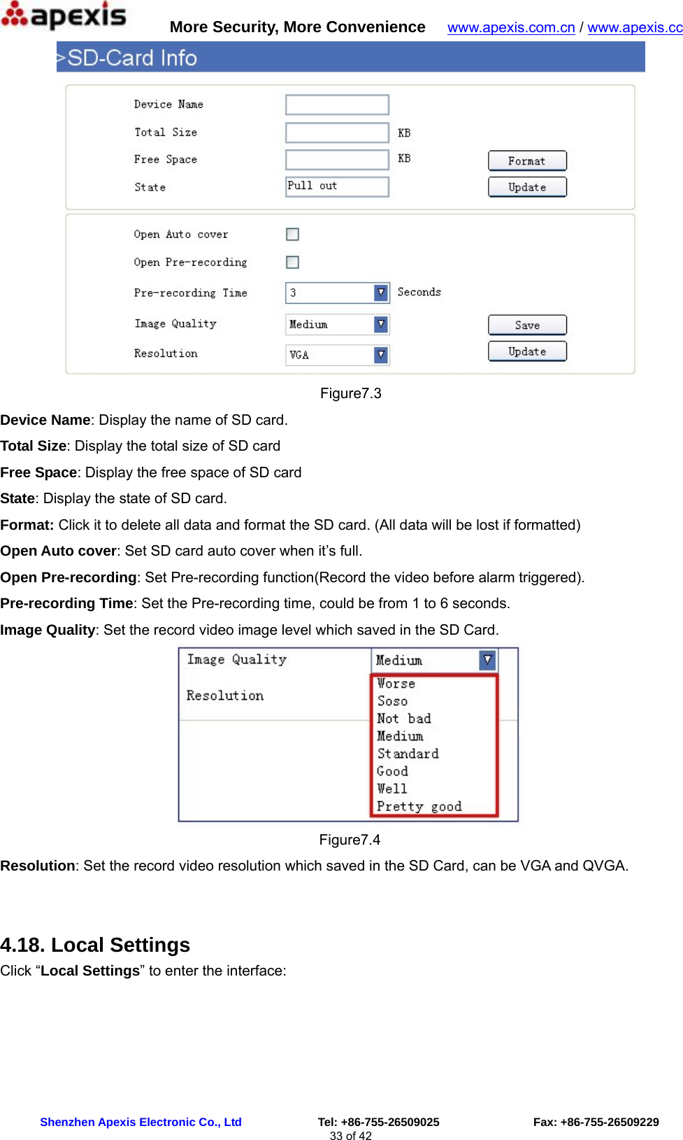      More Security, More Convenience   www.apexis.com.cn / www.apexis.cc  Shenzhen Apexis Electronic Co., Ltd             Tel: +86-755-26509025                Fax: +86-755-26509229 33 of 42  Figure7.3 Device Name: Display the name of SD card. Total Size: Display the total size of SD card Free Space: Display the free space of SD card State: Display the state of SD card. Format: Click it to delete all data and format the SD card. (All data will be lost if formatted)   Open Auto cover: Set SD card auto cover when it’s full.   Open Pre-recording: Set Pre-recording function(Record the video before alarm triggered). Pre-recording Time: Set the Pre-recording time, could be from 1 to 6 seconds. Image Quality: Set the record video image level which saved in the SD Card.  Figure7.4 Resolution: Set the record video resolution which saved in the SD Card, can be VGA and QVGA.  4.18. Local Settings Click “Local Settings” to enter the interface: 