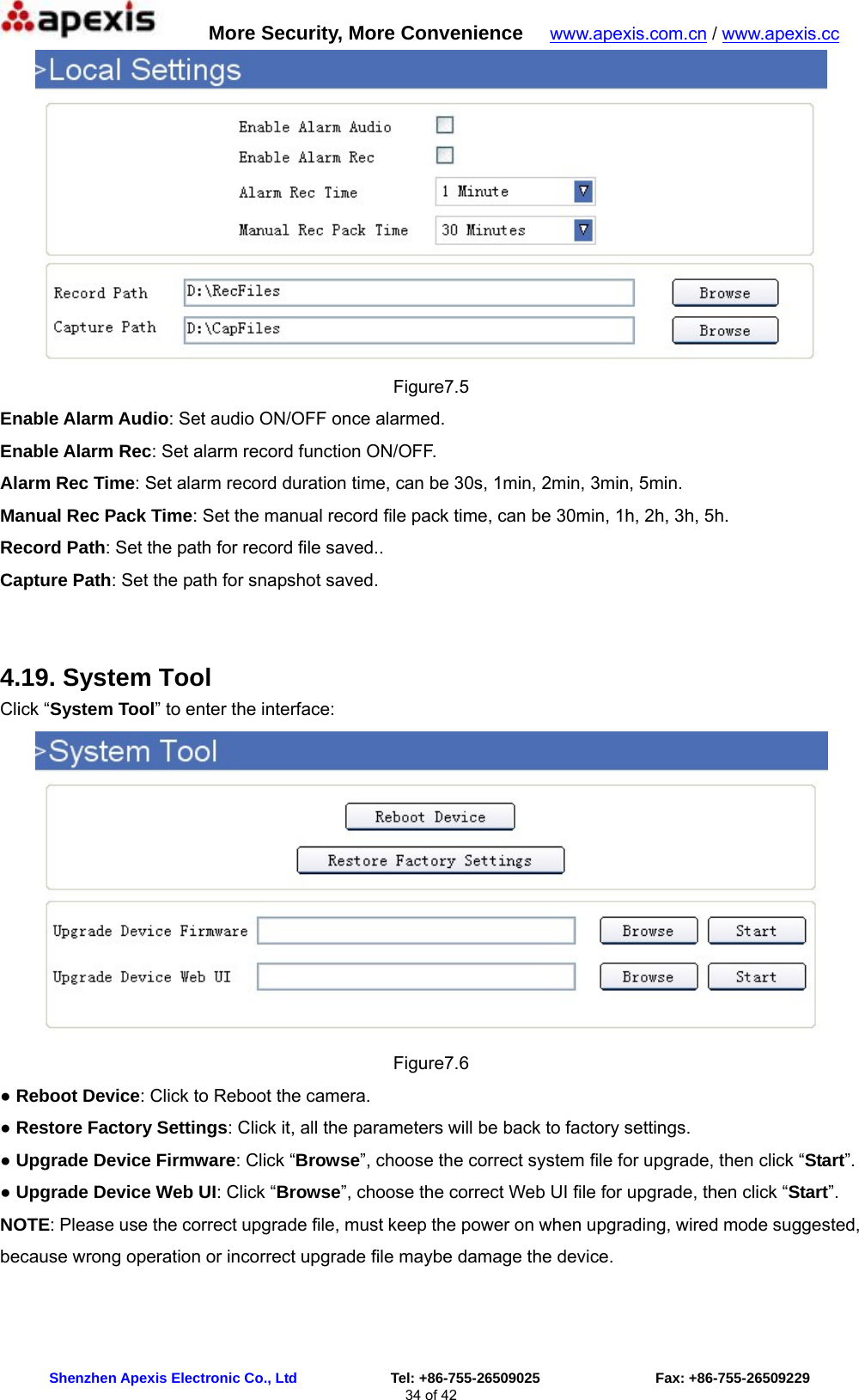      More Security, More Convenience   www.apexis.com.cn / www.apexis.cc  Shenzhen Apexis Electronic Co., Ltd             Tel: +86-755-26509025                Fax: +86-755-26509229 34 of 42  Figure7.5 Enable Alarm Audio: Set audio ON/OFF once alarmed. Enable Alarm Rec: Set alarm record function ON/OFF. Alarm Rec Time: Set alarm record duration time, can be 30s, 1min, 2min, 3min, 5min. Manual Rec Pack Time: Set the manual record file pack time, can be 30min, 1h, 2h, 3h, 5h. Record Path: Set the path for record file saved.. Capture Path: Set the path for snapshot saved.  4.19. System Tool Click “System Tool” to enter the interface:  Figure7.6 ● Reboot Device: Click to Reboot the camera. ● Restore Factory Settings: Click it, all the parameters will be back to factory settings. ● Upgrade Device Firmware: Click “Browse”, choose the correct system file for upgrade, then click “Start”. ● Upgrade Device Web UI: Click “Browse”, choose the correct Web UI file for upgrade, then click “Start”. NOTE: Please use the correct upgrade file, must keep the power on when upgrading, wired mode suggested, because wrong operation or incorrect upgrade file maybe damage the device. 