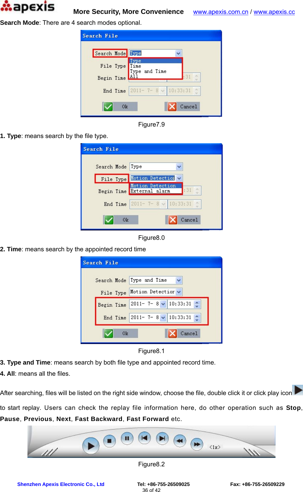      More Security, More Convenience   www.apexis.com.cn / www.apexis.cc  Shenzhen Apexis Electronic Co., Ltd             Tel: +86-755-26509025                Fax: +86-755-26509229 36 of 42 Search Mode: There are 4 search modes optional.  Figure7.9 1. Type: means search by the file type.  Figure8.0 2. Time: means search by the appointed record time  Figure8.1 3. Type and Time: means search by both file type and appointed record time. 4. All: means all the files. After searching, files will be listed on the right side window, choose the file, double click it or click play icon  to start replay. Users can check the replay file information here, do other operation such as Stop, Pause, Previous, Next, Fast Backward, Fast Forward etc.  Figure8.2 
