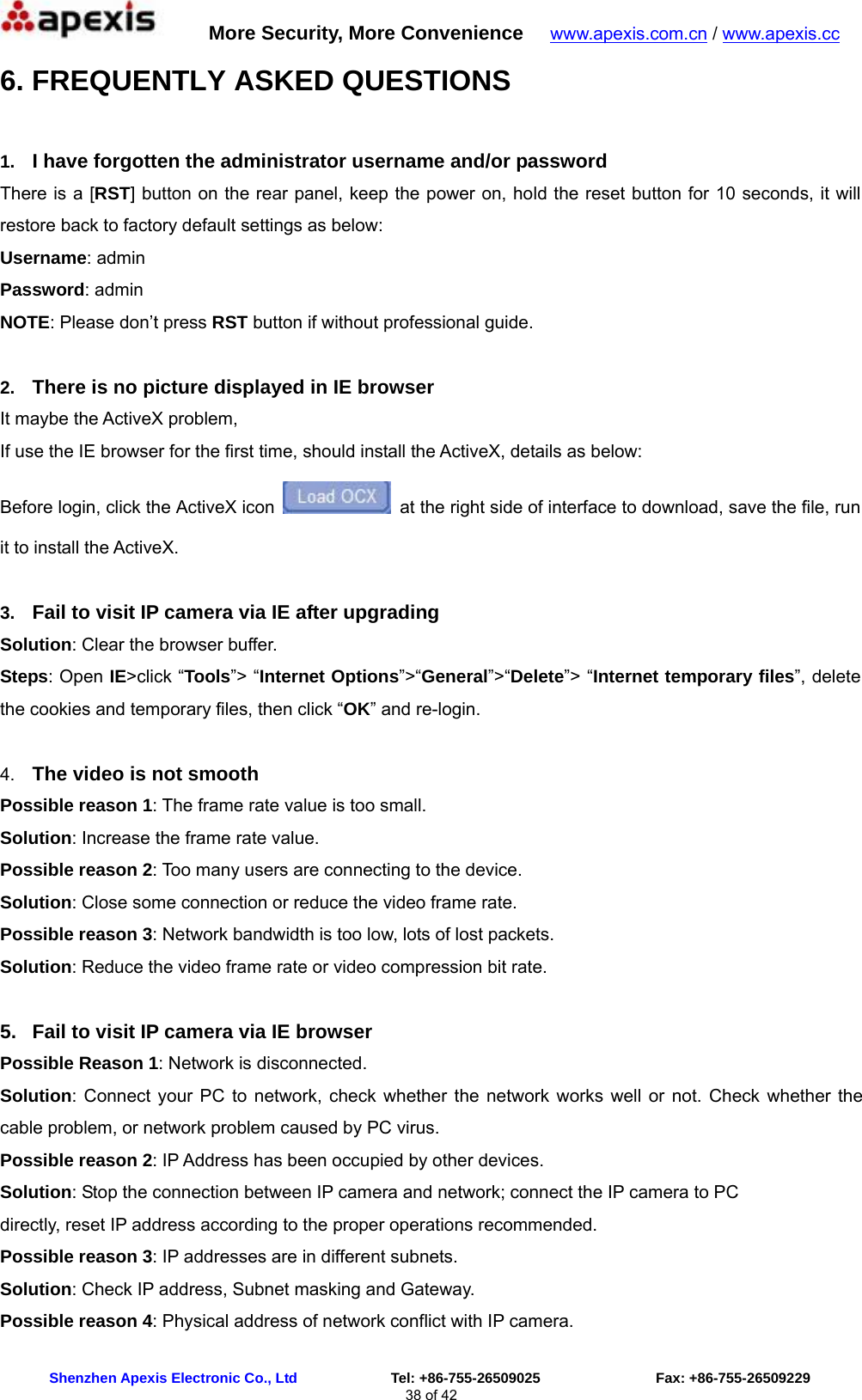      More Security, More Convenience   www.apexis.com.cn / www.apexis.cc  Shenzhen Apexis Electronic Co., Ltd             Tel: +86-755-26509025                Fax: +86-755-26509229 38 of 42 6. FREQUENTLY ASKED QUESTIONS  1.  I have forgotten the administrator username and/or password There is a [RST] button on the rear panel, keep the power on, hold the reset button for 10 seconds, it will restore back to factory default settings as below: Username: admin Password: admin NOTE: Please don’t press RST button if without professional guide.  2.  There is no picture displayed in IE browser It maybe the ActiveX problem,   If use the IE browser for the first time, should install the ActiveX, details as below: Before login, click the ActiveX icon    at the right side of interface to download, save the file, run it to install the ActiveX.  3.  Fail to visit IP camera via IE after upgrading Solution: Clear the browser buffer. Steps: Open IE&gt;click “Tools”&gt; “Internet Options”&gt;“General”&gt;“Delete”&gt; “Internet temporary files”, delete the cookies and temporary files, then click “OK” and re-login.  4.  The video is not smooth Possible reason 1: The frame rate value is too small. Solution: Increase the frame rate value. Possible reason 2: Too many users are connecting to the device. Solution: Close some connection or reduce the video frame rate. Possible reason 3: Network bandwidth is too low, lots of lost packets. Solution: Reduce the video frame rate or video compression bit rate.  5.  Fail to visit IP camera via IE browser Possible Reason 1: Network is disconnected. Solution: Connect your PC to network, check whether the network works well or not. Check whether the cable problem, or network problem caused by PC virus. Possible reason 2: IP Address has been occupied by other devices. Solution: Stop the connection between IP camera and network; connect the IP camera to PC directly, reset IP address according to the proper operations recommended. Possible reason 3: IP addresses are in different subnets. Solution: Check IP address, Subnet masking and Gateway. Possible reason 4: Physical address of network conflict with IP camera. 