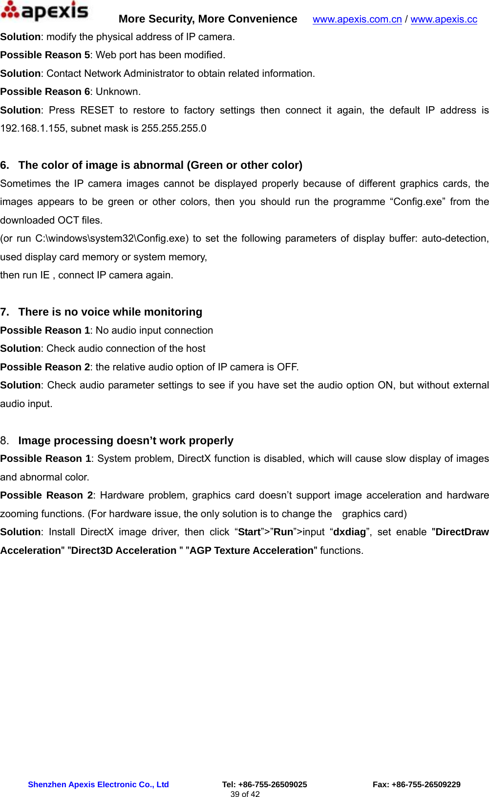      More Security, More Convenience   www.apexis.com.cn / www.apexis.cc  Shenzhen Apexis Electronic Co., Ltd             Tel: +86-755-26509025                Fax: +86-755-26509229 39 of 42 Solution: modify the physical address of IP camera. Possible Reason 5: Web port has been modified. Solution: Contact Network Administrator to obtain related information. Possible Reason 6: Unknown. Solution: Press RESET to restore to factory settings then connect it again, the default IP address is 192.168.1.155, subnet mask is 255.255.255.0  6.  The color of image is abnormal (Green or other color) Sometimes the IP camera images cannot be displayed properly because of different graphics cards, the images appears to be green or other colors, then you should run the programme “Config.exe” from the downloaded OCT files. (or run C:\windows\system32\Config.exe) to set the following parameters of display buffer: auto-detection, used display card memory or system memory,   then run IE , connect IP camera again.  7.  There is no voice while monitoring Possible Reason 1: No audio input connection Solution: Check audio connection of the host Possible Reason 2: the relative audio option of IP camera is OFF. Solution: Check audio parameter settings to see if you have set the audio option ON, but without external audio input.  8.  Image processing doesn’t work properly Possible Reason 1: System problem, DirectX function is disabled, which will cause slow display of images and abnormal color. Possible Reason 2: Hardware problem, graphics card doesn’t support image acceleration and hardware zooming functions. (For hardware issue, the only solution is to change the    graphics card) Solution: Install DirectX image driver, then click “Start”&gt;”Run”&gt;input “dxdiag”, set enable &quot;DirectDraw Acceleration&quot; &quot;Direct3D Acceleration &quot; &quot;AGP Texture Acceleration&quot; functions.   