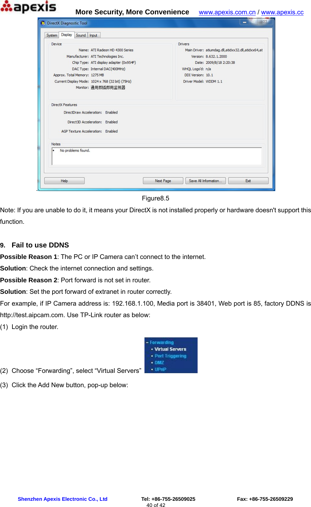      More Security, More Convenience   www.apexis.com.cn / www.apexis.cc  Shenzhen Apexis Electronic Co., Ltd             Tel: +86-755-26509025                Fax: +86-755-26509229 40 of 42 . Figure8.5 Note: If you are unable to do it, it means your DirectX is not installed properly or hardware doesn&apos;t support this function.  9.  Fail to use DDNS Possible Reason 1: The PC or IP Camera can’t connect to the internet. Solution: Check the internet connection and settings. Possible Reason 2: Port forward is not set in router. Solution: Set the port forward of extranet in router correctly. For example, if IP Camera address is: 192.168.1.100, Media port is 38401, Web port is 85, factory DDNS is http://test.aipcam.com. Use TP-Link router as below: (1)  Login the router. (2)  Choose “Forwarding”, select “Virtual Servers”   (3)  Click the Add New button, pop-up below: 