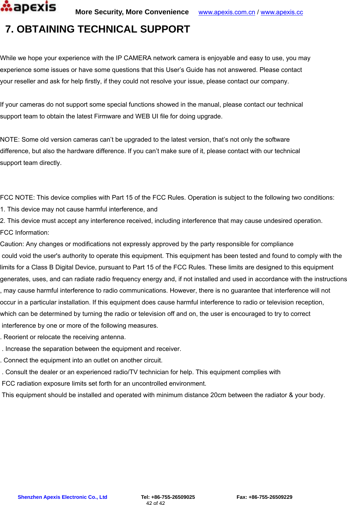      More Security, More Convenience   www.apexis.com.cn / www.apexis.cc  Shenzhen Apexis Electronic Co., Ltd             Tel: +86-755-26509025                Fax: +86-755-26509229 42 of 42  7. OBTAINING TECHNICAL SUPPORT  While we hope your experience with the IP CAMERA network camera is enjoyable and easy to use, you may experience some issues or have some questions that this User’s Guide has not answered. Please contact your reseller and ask for help firstly, if they could not resolve your issue, please contact our company.  If your cameras do not support some special functions showed in the manual, please contact our technical support team to obtain the latest Firmware and WEB UI file for doing upgrade.  NOTE: Some old version cameras can’t be upgraded to the latest version, that’s not only the software difference, but also the hardware difference. If you can’t make sure of it, please contact with our technical support team directly.   FCC NOTE: This device complies with Part 15 of the FCC Rules. Operation is subject to the following two conditions: 1. This device may not cause harmful interference, and 2. This device must accept any interference received, including interference that may cause undesired operation. FCC Information: Caution: Any changes or modifications not expressly approved by the party responsible for compliance could void the user&apos;s authority to operate this equipment. This equipment has been tested and found to comply with the limits for a Class B Digital Device, pursuant to Part 15 of the FCC Rules. These limits are designed to this equipment generates, uses, and can radiate radio frequency energy and, if not installed and used in accordance with the instructions, may cause harmful interference to radio communications. However, there is no guarantee that interference will not occur in a particular installation. If this equipment does cause harmful interference to radio or television reception, which can be determined by turning the radio or television off and on, the user is encouraged to try to correct interference by one or more of the following measures. . Reorient or relocate the receiving antenna. . Increase the separation between the equipment and receiver. . Connect the equipment into an outlet on another circuit. . Consult the dealer or an experienced radio/TV technician for help. This equipment complies with FCC radiation exposure limits set forth for an uncontrolled environment. This equipment should be installed and operated with minimum distance 20cm between the radiator &amp; your body.  