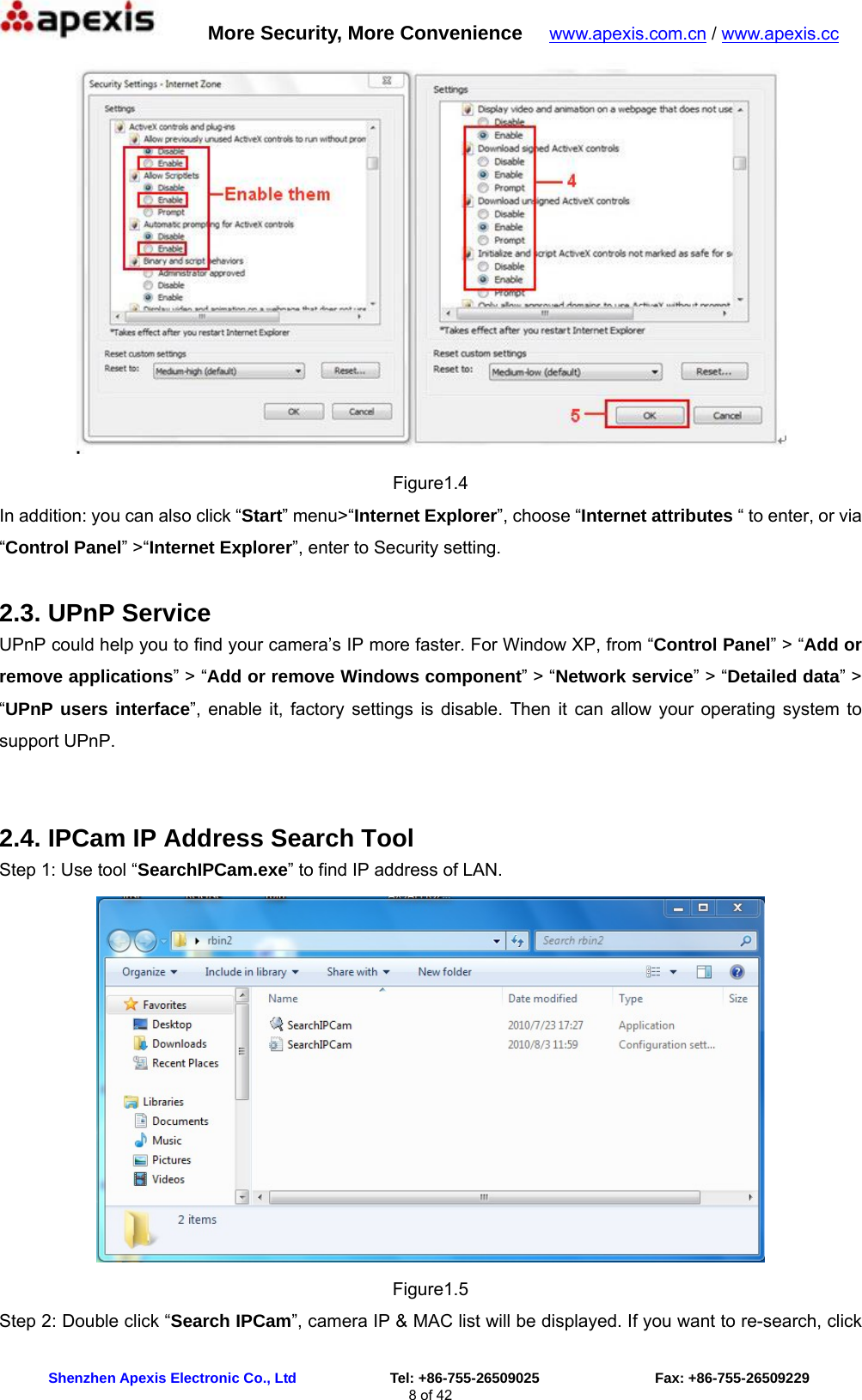      More Security, More Convenience   www.apexis.com.cn / www.apexis.cc  Shenzhen Apexis Electronic Co., Ltd             Tel: +86-755-26509025                Fax: +86-755-26509229 8 of 42  Figure1.4 In addition: you can also click “Start” menu&gt;“Internet Explorer”, choose “Internet attributes “ to enter, or via “Control Panel” &gt;“Internet Explorer”, enter to Security setting. 2.3. UPnP Service UPnP could help you to find your camera’s IP more faster. For Window XP, from “Control Panel” &gt; “Add or remove applications” &gt; “Add or remove Windows component” &gt; “Network service” &gt; “Detailed data” &gt; “UPnP users interface”, enable it, factory settings is disable. Then it can allow your operating system to support UPnP.  2.4. IPCam IP Address Search Tool Step 1: Use tool “SearchIPCam.exe” to find IP address of LAN.  Figure1.5 Step 2: Double click “Search IPCam”, camera IP &amp; MAC list will be displayed. If you want to re-search, click 