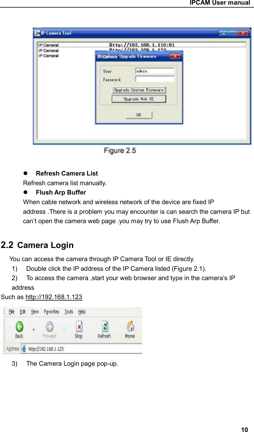                                                     IPCAM User manual     Refresh Camera List   Refresh camera list manually.  Flush Arp Buffer When cable network and wireless network of the device are fixed IP address .There is a problem you may encounter is can search the camera IP but can’t open the camera web page .you may try to use Flush Arp Buffer.  2.2  Camera Login You can access the camera through IP Camera Tool or IE directly. 1)  Double click the IP address of the IP Camera listed (Figure 2.1). 2)  To access the camera ,start your web browser and type in the camera’s IP address Such as http://192.168.1.123  3)  The Camera Login page pop-up.       10 