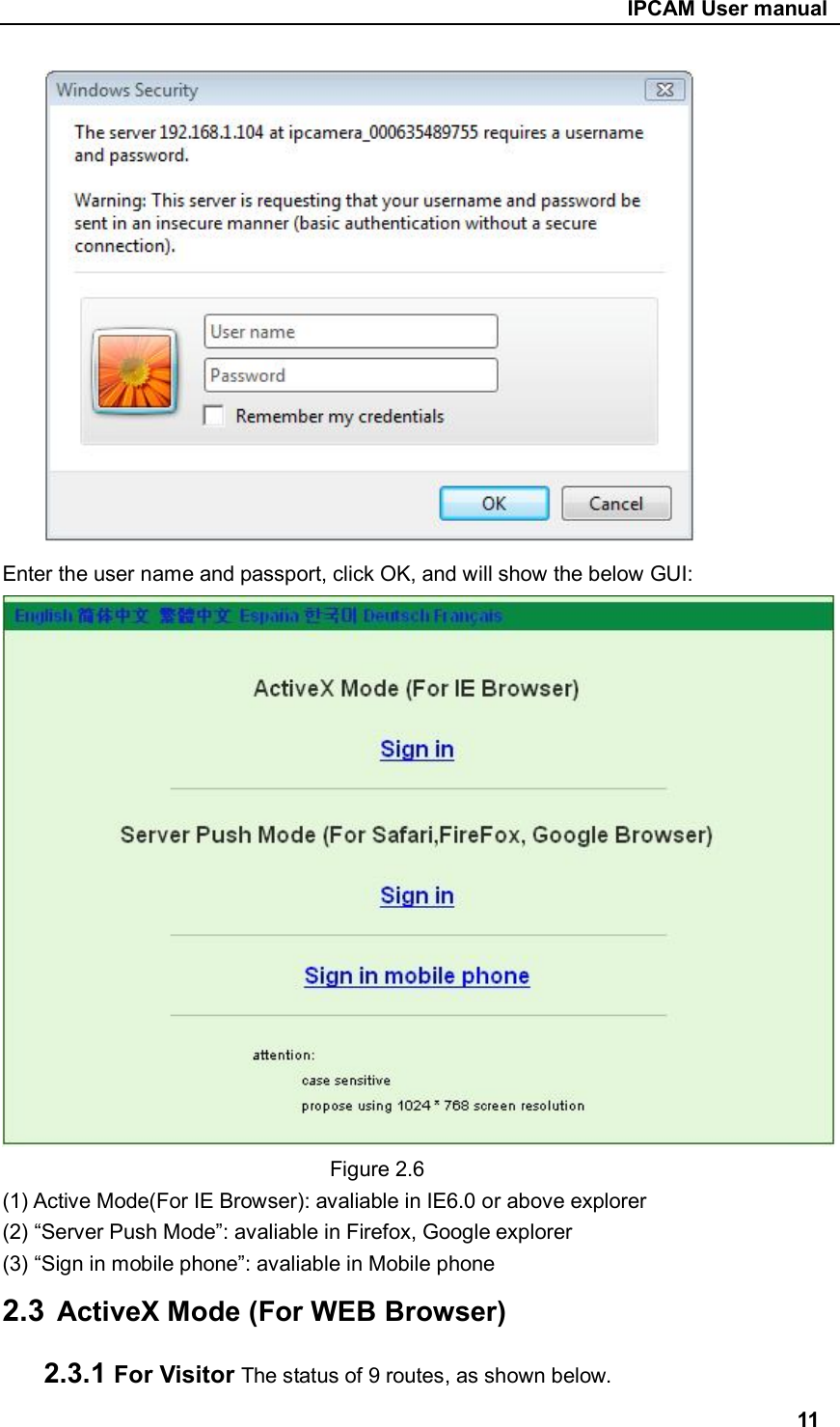                                                     IPCAM User manual       Enter the user name and passport, click OK, and will show the below GUI:                                 Figure 2.6 (1) Active Mode(For IE Browser): avaliable in IE6.0 or above explorer (2) “Server Push Mode”: avaliable in Firefox, Google explorer (3) “Sign in mobile phone”: avaliable in Mobile phone 2.3  ActiveX Mode (For WEB Browser) 2.3.1 For Visitor The status of 9 routes, as shown below. 11 