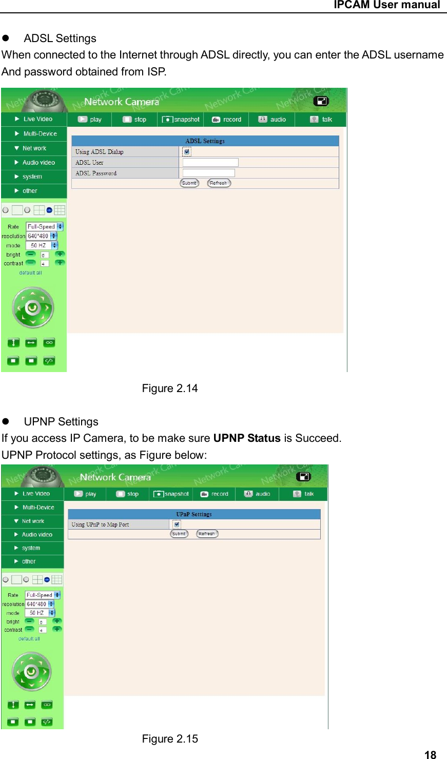                                                     IPCAM User manual   ADSL Settings   When connected to the Internet through ADSL directly, you can enter the ADSL username And password obtained from ISP.                           Figure 2.14    UPNP Settings If you access IP Camera, to be make sure UPNP Status is Succeed. UPNP Protocol settings, as Figure below:                           Figure 2.15 18 