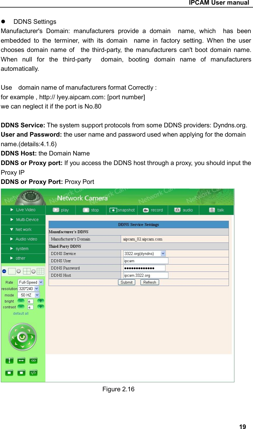                                                     IPCAM User manual   DDNS Settings Manufacturer&apos;s  Domain:  manufacturers  provide  a  domain    name,  which    has  been embedded  to  the  terminer,  with  its  domain    name  in  factory  setting.  When  the  user chooses  domain  name  of    the third-party,  the  manufacturers  can&apos;t  boot  domain  name. When  null  for  the  third-party    domain,  booting  domain  name  of  manufacturers automatically.  Use    domain name of manufacturers format Correctly : for example , http:// lyey.aipcam.com: [port number] we can neglect it if the port is No.80  DDNS Service: The system support protocols from some DDNS providers: Dyndns.org. User and Password: the user name and password used when applying for the domain name.(details:4.1.6) DDNS Host: the Domain Name DDNS or Proxy port: If you access the DDNS host through a proxy, you should input the Proxy IP DDNS or Proxy Port: Proxy Port                Figure 2.16                                                                                  19 