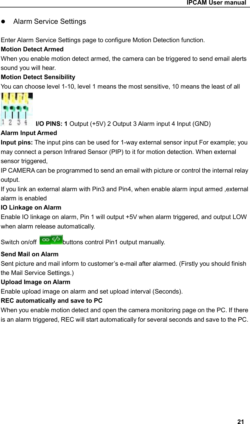                                                     IPCAM User manual  Alarm Service Settings   Enter Alarm Service Settings page to configure Motion Detection function. Motion Detect Armed When you enable motion detect armed, the camera can be triggered to send email alerts sound you will hear. Motion Detect Sensibility You can choose level 1-10, level 1 means the most sensitive, 10 means the least of all  I/O PINS: 1 Output (+5V) 2 Output 3 Alarm input 4 Input (GND) Alarm Input Armed   Input pins: The input pins can be used for 1-way external sensor input For example; you may connect a person Infrared Sensor (PIP) to it for motion detection. When external sensor triggered,   IP CAMERA can be programmed to send an email with picture or control the internal relay output. If you link an external alarm with Pin3 and Pin4, when enable alarm input armed ,external alarm is enabled IO Linkage on Alarm Enable IO linkage on alarm, Pin 1 will output +5V when alarm triggered, and output LOW when alarm release automatically. Switch on/off  buttons control Pin1 output manually. Send Mail on Alarm Sent picture and mail inform to customer’s e-mail after alarmed. (Firstly you should finish the Mail Service Settings.) Upload Image on Alarm Enable upload image on alarm and set upload interval (Seconds). REC automatically and save to PC When you enable motion detect and open the camera monitoring page on the PC. If there is an alarm triggered, REC will start automatically for several seconds and save to the PC.           21 