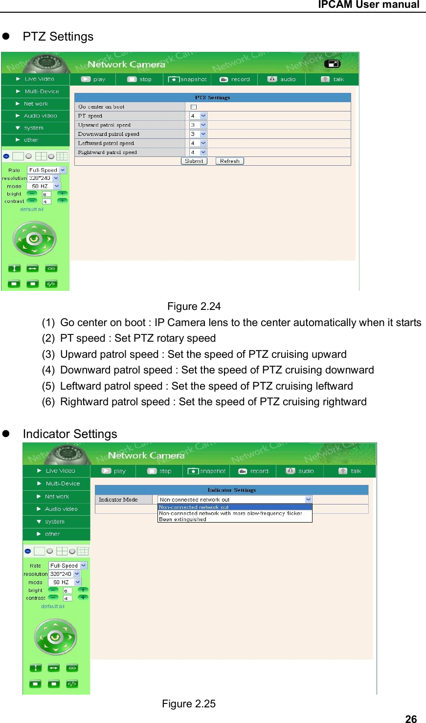                                                     IPCAM User manual   PTZ Settings                                 Figure 2.24 (1)  Go center on boot : IP Camera lens to the center automatically when it starts (2)  PT speed : Set PTZ rotary speed (3)  Upward patrol speed : Set the speed of PTZ cruising upward (4)  Downward patrol speed : Set the speed of PTZ cruising downward (5)  Leftward patrol speed : Set the speed of PTZ cruising leftward (6)  Rightward patrol speed : Set the speed of PTZ cruising rightward    Indicator Settings                                Figure 2.25 26 