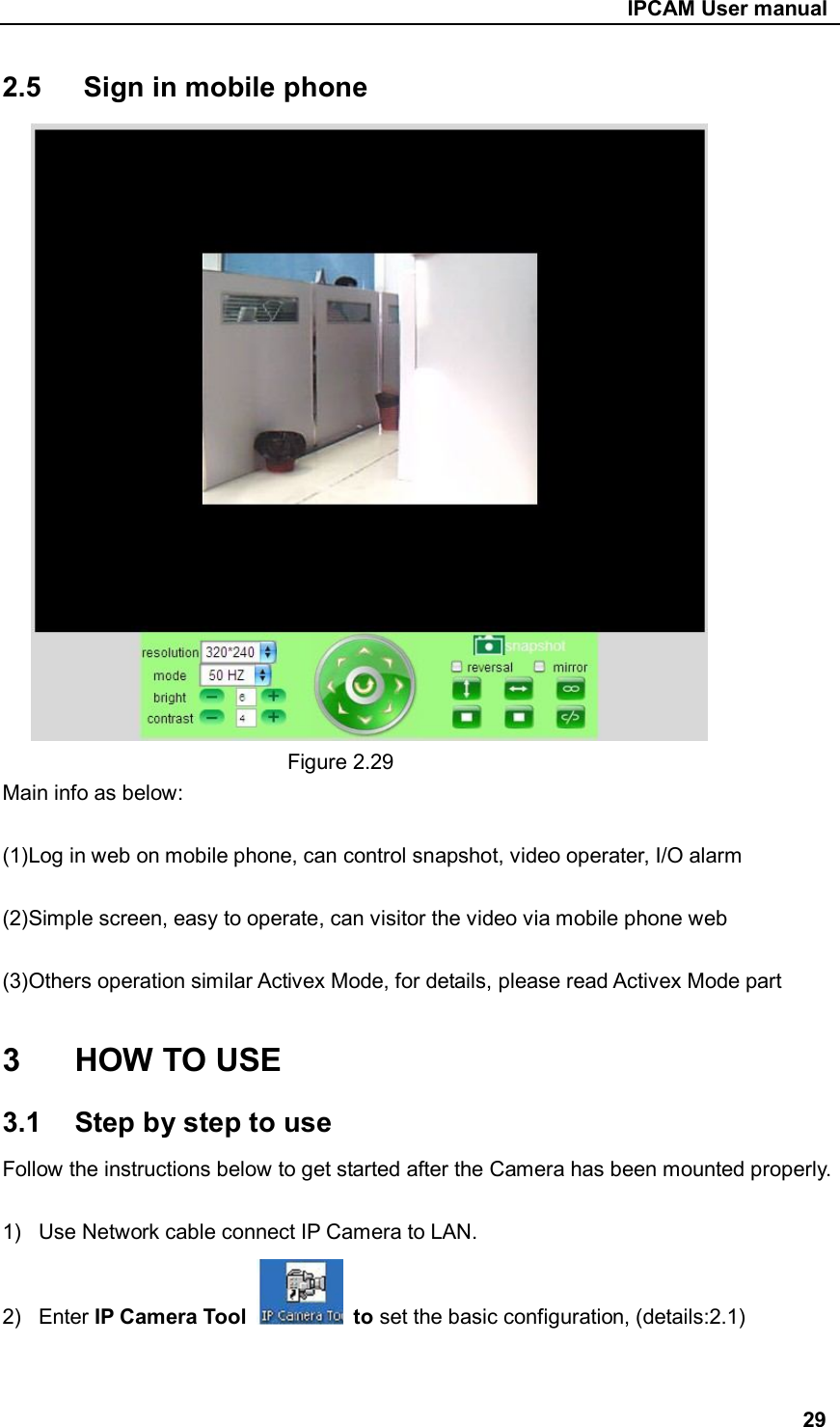                                                     IPCAM User manual 2.5      Sign in mobile phone                                 Figure 2.29 Main info as below:  (1)Log in web on mobile phone, can control snapshot, video operater, I/O alarm  (2)Simple screen, easy to operate, can visitor the video via mobile phone web  (3)Others operation similar Activex Mode, for details, please read Activex Mode part  3  HOW TO USE 3.1  Step by step to use Follow the instructions below to get started after the Camera has been mounted properly.  1)  Use Network cable connect IP Camera to LAN. 2)  Enter IP Camera Tool    to set the basic configuration, (details:2.1)   29 