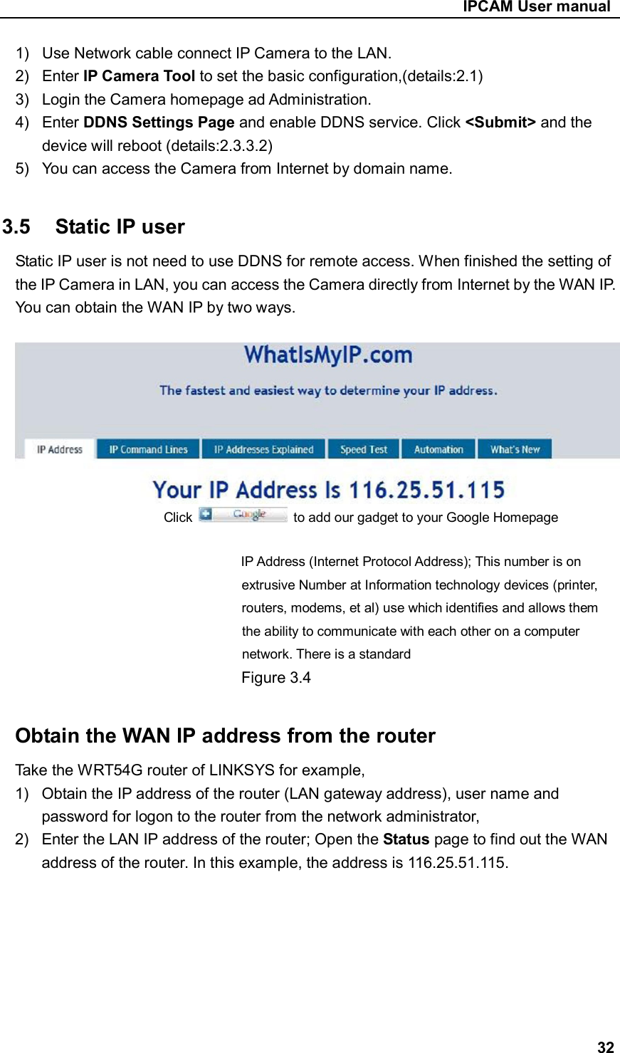                                                     IPCAM User manual 1)  Use Network cable connect IP Camera to the LAN. 2)  Enter IP Camera Tool to set the basic configuration,(details:2.1) 3)  Login the Camera homepage ad Administration. 4)  Enter DDNS Settings Page and enable DDNS service. Click &lt;Submit&gt; and the device will reboot (details:2.3.3.2) 5)  You can access the Camera from Internet by domain name.  3.5  Static IP user Static IP user is not need to use DDNS for remote access. When finished the setting of the IP Camera in LAN, you can access the Camera directly from Internet by the WAN IP. You can obtain the WAN IP by two ways.                        Click    to add our gadget to your Google Homepage                              IP Address (Internet Protocol Address); This number is on extrusive Number at Information technology devices (printer, routers, modems, et al) use which identifies and allows them   the ability to communicate with each other on a computer network. There is a standard Figure 3.4  Obtain the WAN IP address from the router   Take the WRT54G router of LINKSYS for example, 1)  Obtain the IP address of the router (LAN gateway address), user name and password for logon to the router from the network administrator, 2)  Enter the LAN IP address of the router; Open the Status page to find out the WAN address of the router. In this example, the address is 116.25.51.115.        32 