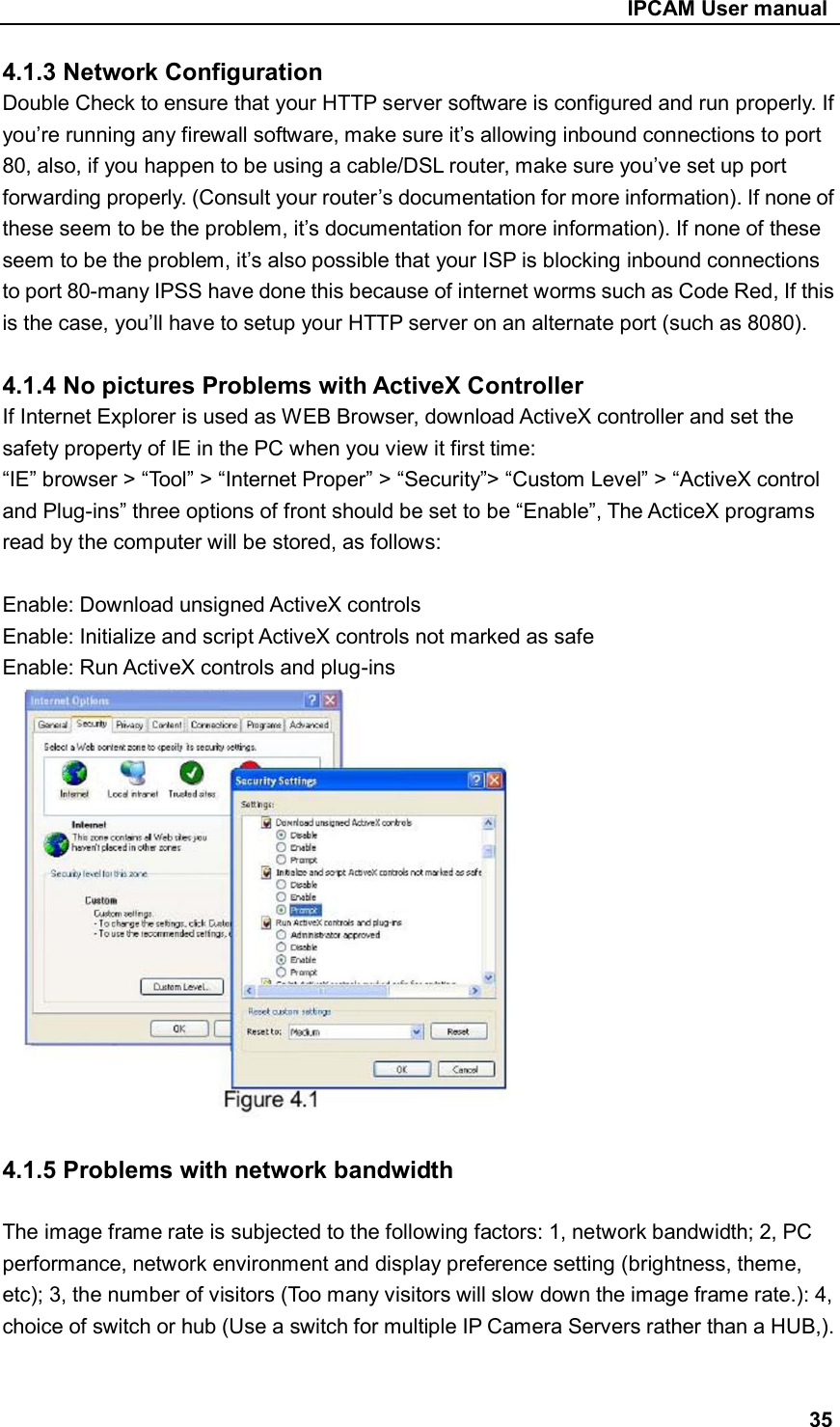                                                     IPCAM User manual 4.1.3 Network Configuration Double Check to ensure that your HTTP server software is configured and run properly. If you’re running any firewall software, make sure it’s allowing inbound connections to port 80, also, if you happen to be using a cable/DSL router, make sure you’ve set up port forwarding properly. (Consult your router’s documentation for more information). If none of these seem to be the problem, it’s documentation for more information). If none of these seem to be the problem, it’s also possible that your ISP is blocking inbound connections to port 80-many IPSS have done this because of internet worms such as Code Red, If this is the case, you’ll have to setup your HTTP server on an alternate port (such as 8080).  4.1.4 No pictures Problems with ActiveX Controller If Internet Explorer is used as WEB Browser, download ActiveX controller and set the safety property of IE in the PC when you view it first time: “IE” browser &gt; “Tool” &gt; “Internet Proper” &gt; “Security”&gt; “Custom Level” &gt; “ActiveX control and Plug-ins” three options of front should be set to be “Enable”, The ActiceX programs read by the computer will be stored, as follows:  Enable: Download unsigned ActiveX controls   Enable: Initialize and script ActiveX controls not marked as safe Enable: Run ActiveX controls and plug-ins       4.1.5 Problems with network bandwidth  The image frame rate is subjected to the following factors: 1, network bandwidth; 2, PC performance, network environment and display preference setting (brightness, theme, etc); 3, the number of visitors (Too many visitors will slow down the image frame rate.): 4, choice of switch or hub (Use a switch for multiple IP Camera Servers rather than a HUB,).   35 