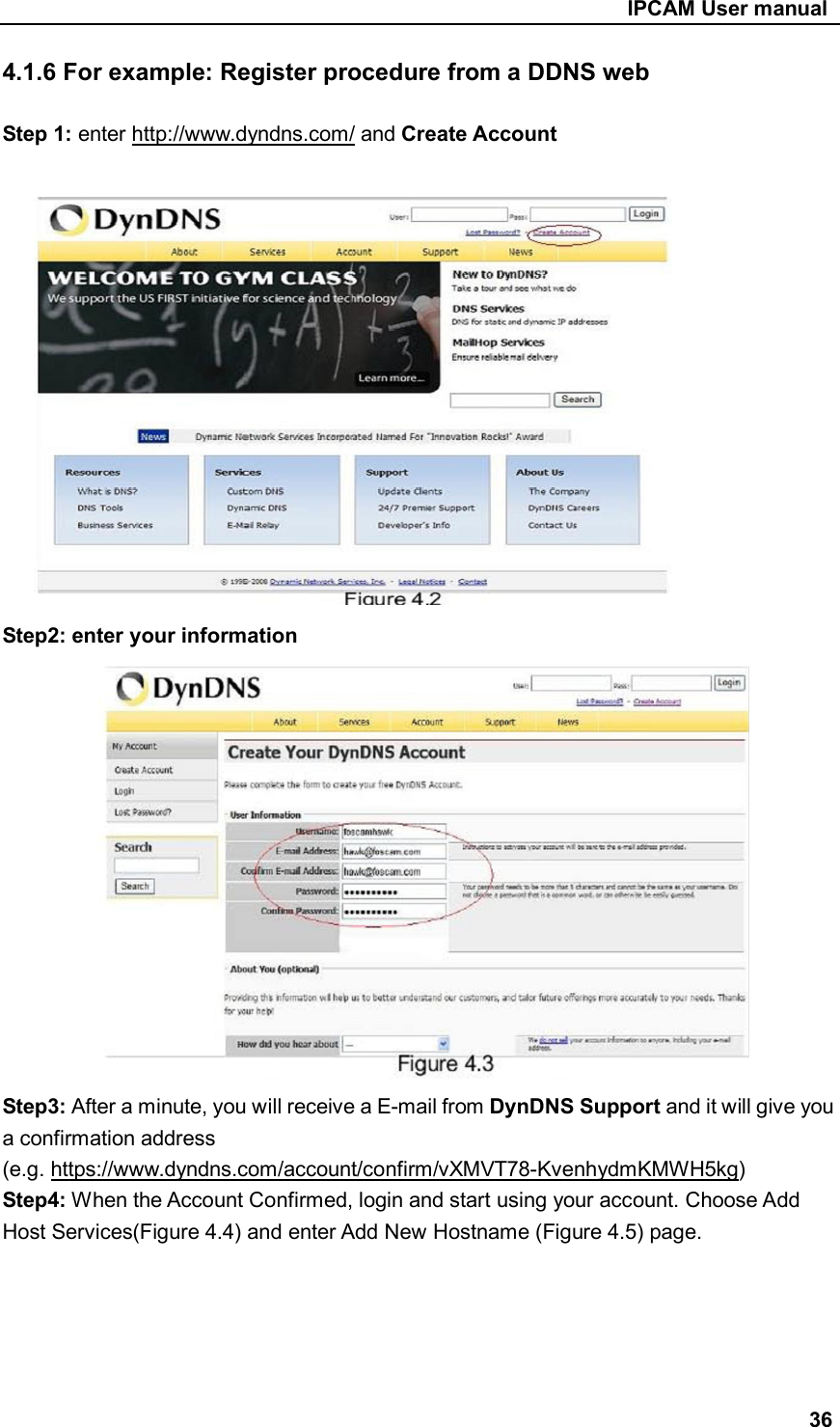                                                     IPCAM User manual 4.1.6 For example: Register procedure from a DDNS web  Step 1: enter http://www.dyndns.com/ and Create Account               Step2: enter your information              Step3: After a minute, you will receive a E-mail from DynDNS Support and it will give you a confirmation address (e.g. https://www.dyndns.com/account/confirm/vXMVT78-KvenhydmKMWH5kg) Step4: When the Account Confirmed, login and start using your account. Choose Add Host Services(Figure 4.4) and enter Add New Hostname (Figure 4.5) page.      36 