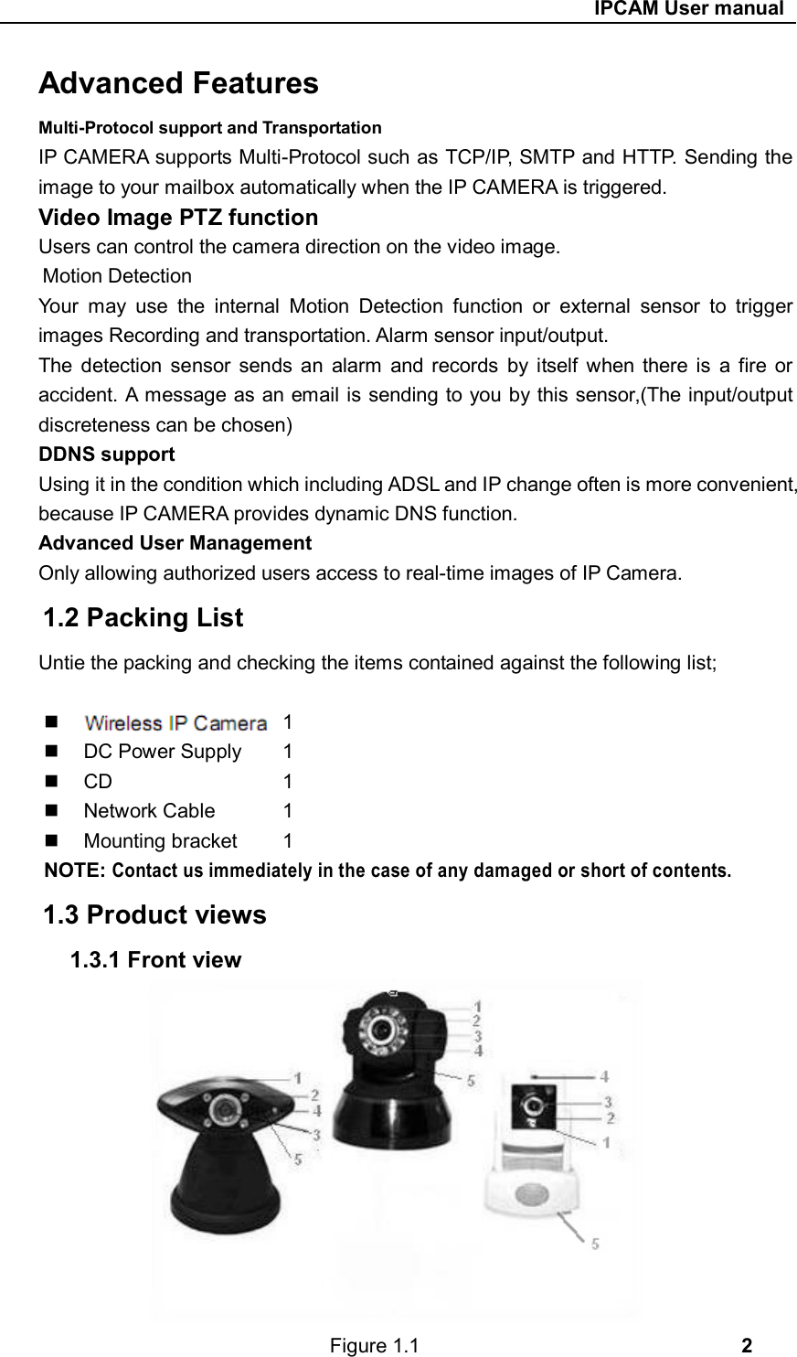                                                     IPCAM User manual Advanced Features Multi-Protocol support and Transportation IP CAMERA supports Multi-Protocol such as TCP/IP, SMTP and HTTP. Sending the image to your mailbox automatically when the IP CAMERA is triggered. Video Image PTZ function Users can control the camera direction on the video image. Motion Detection Your  may  use  the  internal  Motion  Detection  function  or  external  sensor  to  trigger images Recording and transportation. Alarm sensor input/output. The  detection  sensor  sends  an  alarm  and records  by  itself  when there  is  a  fire  or accident. A message as an email is sending to you by this sensor,(The input/output discreteness can be chosen) DDNS support Using it in the condition which including ADSL and IP change often is more convenient, because IP CAMERA provides dynamic DNS function. Advanced User Management Only allowing authorized users access to real-time images of IP Camera. 1.2 Packing List Untie the packing and checking the items contained against the following list;   Wireless IP Camera  1   Wi-Fi Antenna    1   DC Power Supply   1     CD          1   Network Cable    1   Mounting bracket   1 NOTE: Contact us immediately in the case of any damaged or short of contents.  1.3 Product views 1.3.1 Front view             Figure 1.1                                2 