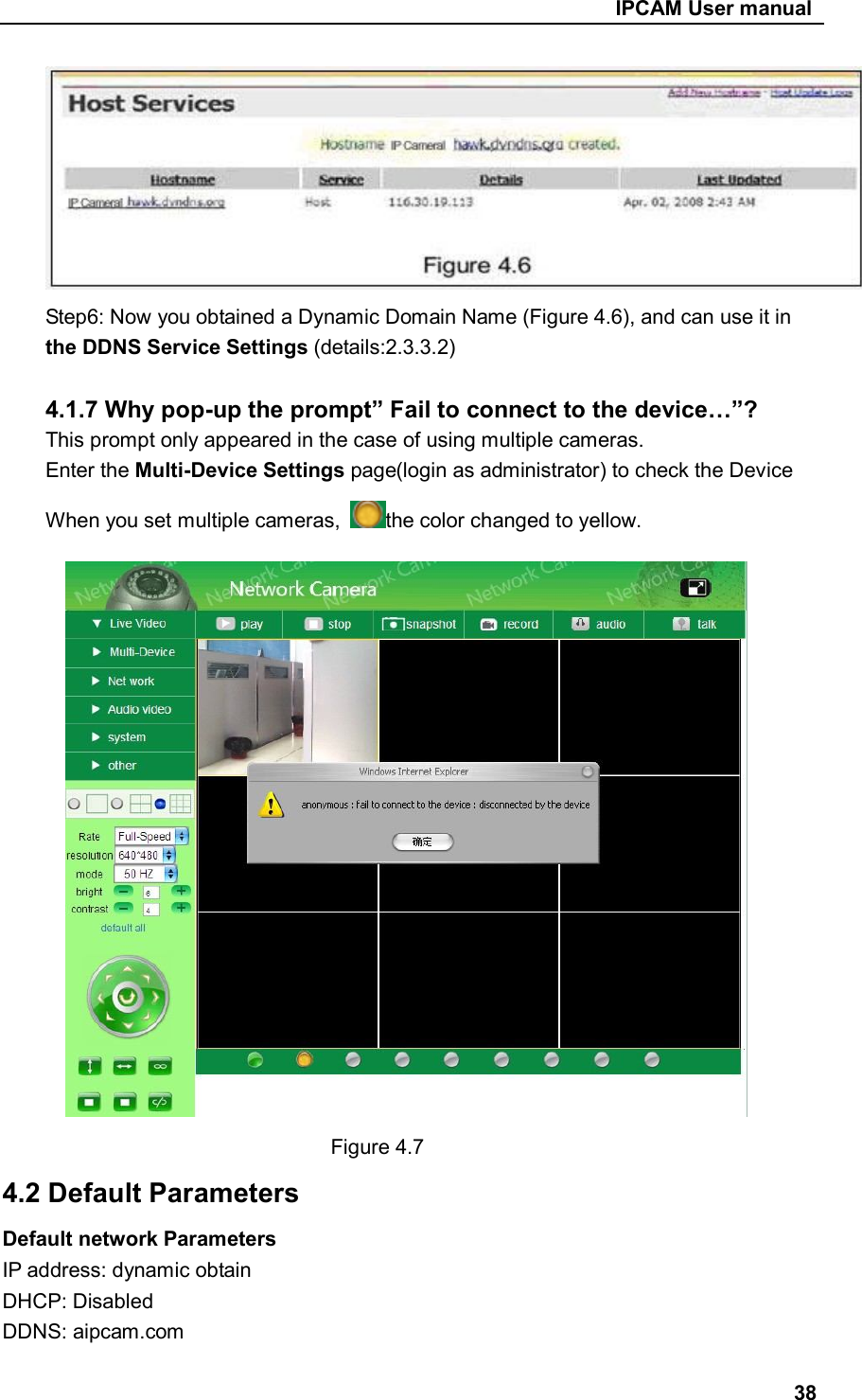                                                     IPCAM User manual  Step6: Now you obtained a Dynamic Domain Name (Figure 4.6), and can use it in the DDNS Service Settings (details:2.3.3.2)  4.1.7 Why pop-up the prompt” Fail to connect to the device…”? This prompt only appeared in the case of using multiple cameras. Enter the Multi-Device Settings page(login as administrator) to check the Device When you set multiple cameras,  the color changed to yellow.  Figure 4.7 4.2 Default Parameters Default network Parameters IP address: dynamic obtain DHCP: Disabled   DDNS: aipcam.com  38 