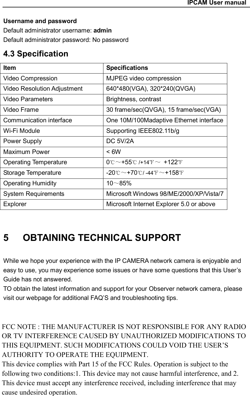                                                     IPCAM User manual Username and password Default administrator username: admin Default administrator password: No password   4.3 Specification Item    Specifications Video Compression  MJPEG video compression Video Resolution Adjustment    640*480(VGA), 320*240(QVGA) Video Parameters  Brightness, contrast Video Frame  30 frame/sec(QVGA), 15 frame/sec(VGA) Communication interface  One 10M/100Madaptive Ethernet interface Wi-Fi Module    Supporting IEEE802.11b/g Power Supply  DC 5V/2A Maximum Power  &lt; 6W Operating Temperature  0℃～+55  /+14℃ ℉～  +122℉ Storage Temperature  -20℃～+70 / ℃-44℉～+158℉ Operating Humidity  10～85% System Requirements    Microsoft Windows 98/ME/2000/XP/Vista/7 Explorer  Microsoft Internet Explorer 5.0 or above  5      OBTAINING TECHNICAL SUPPORT  While we hope your experience with the IP CAMERA network camera is enjoyable and easy to use, you may experience some issues or have some questions that this User’s Guide has not answered. TO obtain the latest information and support for your Observer network camera, please visit our webpage for additional FAQ’S and troubleshooting tips.             39 FCC NOTE : THE MANUFACTURER IS NOT RESPONSIBLE FOR ANY RADIO OR TV INTERFERENCE CAUSED BY UNAUTHORIZED MODIFICATIONS TO THIS EQUIPMENT. SUCH MODIFICATIONS COULD VOID THE USER’S AUTHORITY TO OPERATE THE EQUIPMENT.This device complies with Part 15 of the FCC Rules. Operation is subject to the following two conditions:1. This device may not cause harmful interference, and 2. This device must accept any interference received, including interference that may cause undesired operation.