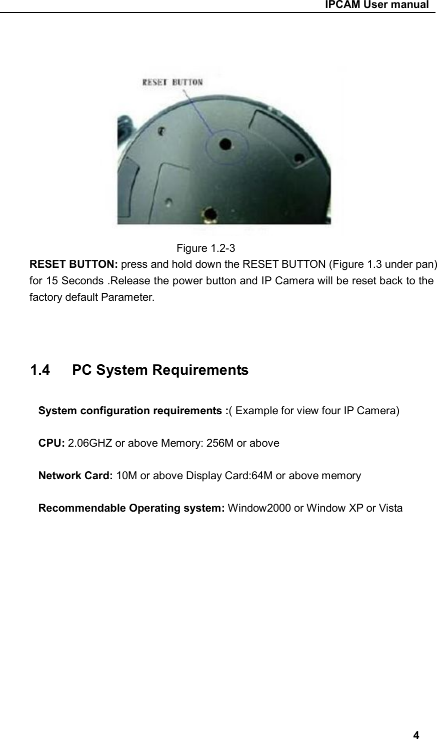                                                     IPCAM User manual                                Figure 1.2-3 RESET BUTTON: press and hold down the RESET BUTTON (Figure 1.3 under pan) for 15 Seconds .Release the power button and IP Camera will be reset back to the factory default Parameter.      1.4      PC System Requirements  System configuration requirements :( Example for view four IP Camera)  CPU: 2.06GHZ or above Memory: 256M or above  Network Card: 10M or above Display Card:64M or above memory  Recommendable Operating system: Window2000 or Window XP or Vista              4 