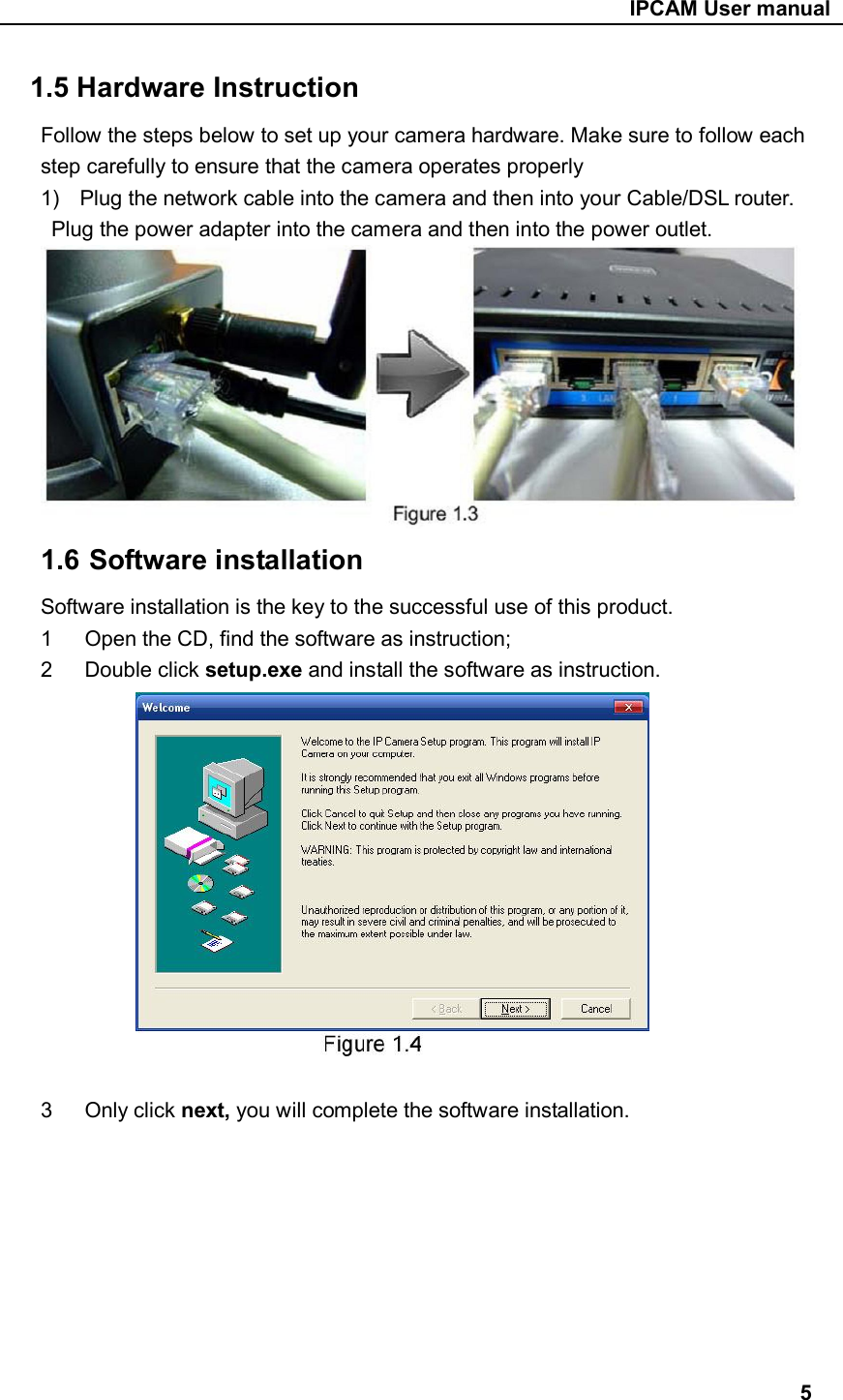                                                     IPCAM User manual 1.5 Hardware Instruction Follow the steps below to set up your camera hardware. Make sure to follow each step carefully to ensure that the camera operates properly 1)  Plug the network cable into the camera and then into your Cable/DSL router.   Plug the power adapter into the camera and then into the power outlet.  1.6 Software installation Software installation is the key to the successful use of this product. 1  Open the CD, find the software as instruction; 2  Double click setup.exe and install the software as instruction.     3  Only click next, you will complete the software installation.                                                                                      5 