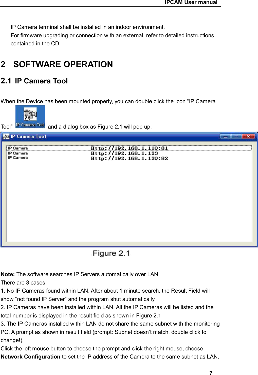                                                     IPCAM User manual  IP Camera terminal shall be installed in an indoor environment. For firmware upgrading or connection with an external, refer to detailed instructions contained in the CD.  2  SOFTWARE OPERATION 2.1  IP Camera Tool  When the Device has been mounted properly, you can double click the Icon “IP Camera   Tool”    and a dialog box as Figure 2.1 will pop up.  Note: The software searches IP Servers automatically over LAN. There are 3 cases: 1. No IP Cameras found within LAN. After about 1 minute search, the Result Field will show “not found IP Server” and the program shut automatically. 2. IP Cameras have been installed within LAN. All the IP Cameras will be listed and the total number is displayed in the result field as shown in Figure 2.1 3. The IP Cameras installed within LAN do not share the same subnet with the monitoring PC. A prompt as shown in result field (prompt: Subnet doesn’t match, double click to change!). Click the left mouse button to choose the prompt and click the right mouse, choose Network Configuration to set the IP address of the Camera to the same subnet as LAN.  7 