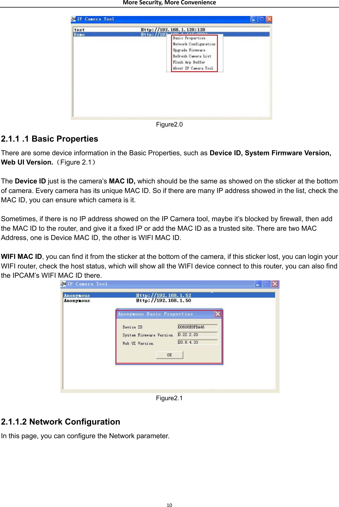 MoreSecurity,MoreConvenience Figure2.0 2.1.1 .1 Basic Properties There are some device information in the Basic Properties, such as Device ID, System Firmware Version, Web UI Version.（Figure 2.1）  The Device ID just is the camera’s MAC ID, which should be the same as showed on the sticker at the bottom of camera. Every camera has its unique MAC ID. So if there are many IP address showed in the list, check the MAC ID, you can ensure which camera is it.  Sometimes, if there is no IP address showed on the IP Camera tool, maybe it’s blocked by firewall, then add the MAC ID to the router, and give it a fixed IP or add the MAC ID as a trusted site. There are two MAC Address, one is Device MAC ID, the other is WIFI MAC ID.    WIFI MAC ID, you can find it from the sticker at the bottom of the camera, if this sticker lost, you can login your WIFI router, check the host status, which will show all the WIFI device connect to this router, you can also find the IPCAM’s WIFI MAC ID there.     Figure2.1  2.1.1.2 Network Configuration   In this page, you can configure the Network parameter.    10