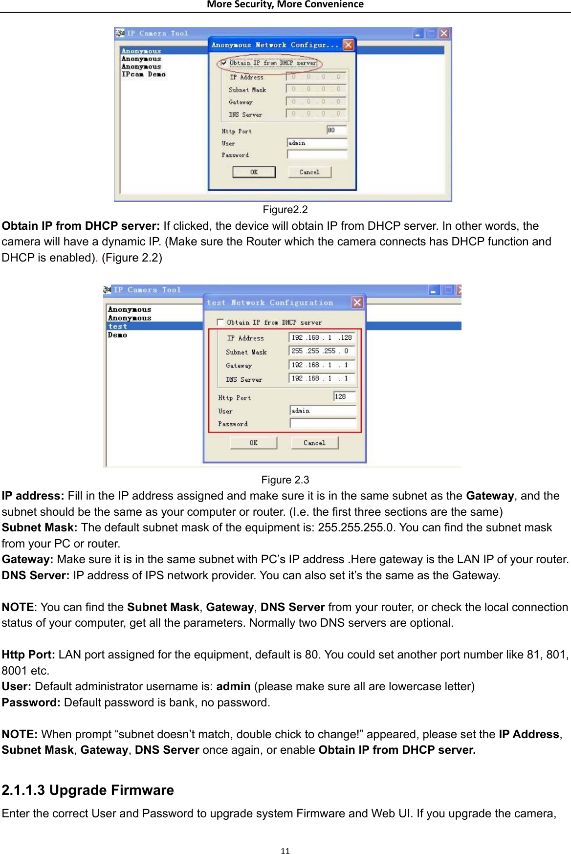 MoreSecurity,MoreConvenience Figure2.2 Obtain IP from DHCP server: If clicked, the device will obtain IP from DHCP server. In other words, the camera will have a dynamic IP. (Make sure the Router which the camera connects has DHCP function and DHCP is enabled). (Figure 2.2)                       Figure 2.3 IP address: Fill in the IP address assigned and make sure it is in the same subnet as the Gateway, and the subnet should be the same as your computer or router. (I.e. the first three sections are the same) Subnet Mask: The default subnet mask of the equipment is: 255.255.255.0. You can find the subnet mask from your PC or router. Gateway: Make sure it is in the same subnet with PC’s IP address .Here gateway is the LAN IP of your router. DNS Server: IP address of IPS network provider. You can also set it’s the same as the Gateway.  NOTE: You can find the Subnet Mask, Gateway, DNS Server from your router, or check the local connection status of your computer, get all the parameters. Normally two DNS servers are optional.  Http Port: LAN port assigned for the equipment, default is 80. You could set another port number like 81, 801, 8001 etc. User: Default administrator username is: admin (please make sure all are lowercase letter) Password: Default password is bank, no password.  NOTE: When prompt “subnet doesn’t match, double chick to change!” appeared, please set the IP Address, Subnet Mask, Gateway, DNS Server once again, or enable Obtain IP from DHCP server.  2.1.1.3 Upgrade Firmware Enter the correct User and Password to upgrade system Firmware and Web UI. If you upgrade the camera,  11