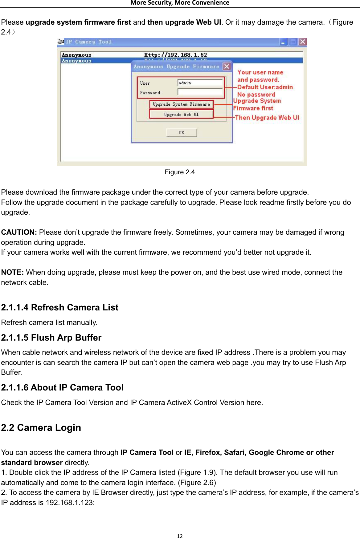 MoreSecurity,MoreConveniencePlease upgrade system firmware first and then upgrade Web UI. Or it may damage the camera.（Figure 2.4）  Figure 2.4  Please download the firmware package under the correct type of your camera before upgrade. Follow the upgrade document in the package carefully to upgrade. Please look readme firstly before you do upgrade.  CAUTION: Please don’t upgrade the firmware freely. Sometimes, your camera may be damaged if wrong operation during upgrade.   If your camera works well with the current firmware, we recommend you’d better not upgrade it.  NOTE: When doing upgrade, please must keep the power on, and the best use wired mode, connect the network cable.  2.1.1.4 Refresh Camera List   Refresh camera list manually. 2.1.1.5 Flush Arp Buffer When cable network and wireless network of the device are fixed IP address .There is a problem you may encounter is can search the camera IP but can’t open the camera web page .you may try to use Flush Arp Buffer. 2.1.1.6 About IP Camera Tool Check the IP Camera Tool Version and IP Camera ActiveX Control Version here.  2.2 Camera Login  You can access the camera through IP Camera Tool or IE, Firefox, Safari, Google Chrome or other standard browser directly. 1. Double click the IP address of the IP Camera listed (Figure 1.9). The default browser you use will run automatically and come to the camera login interface. (Figure 2.6) 2. To access the camera by IE Browser directly, just type the camera’s IP address, for example, if the camera’s IP address is 192.168.1.123:    12