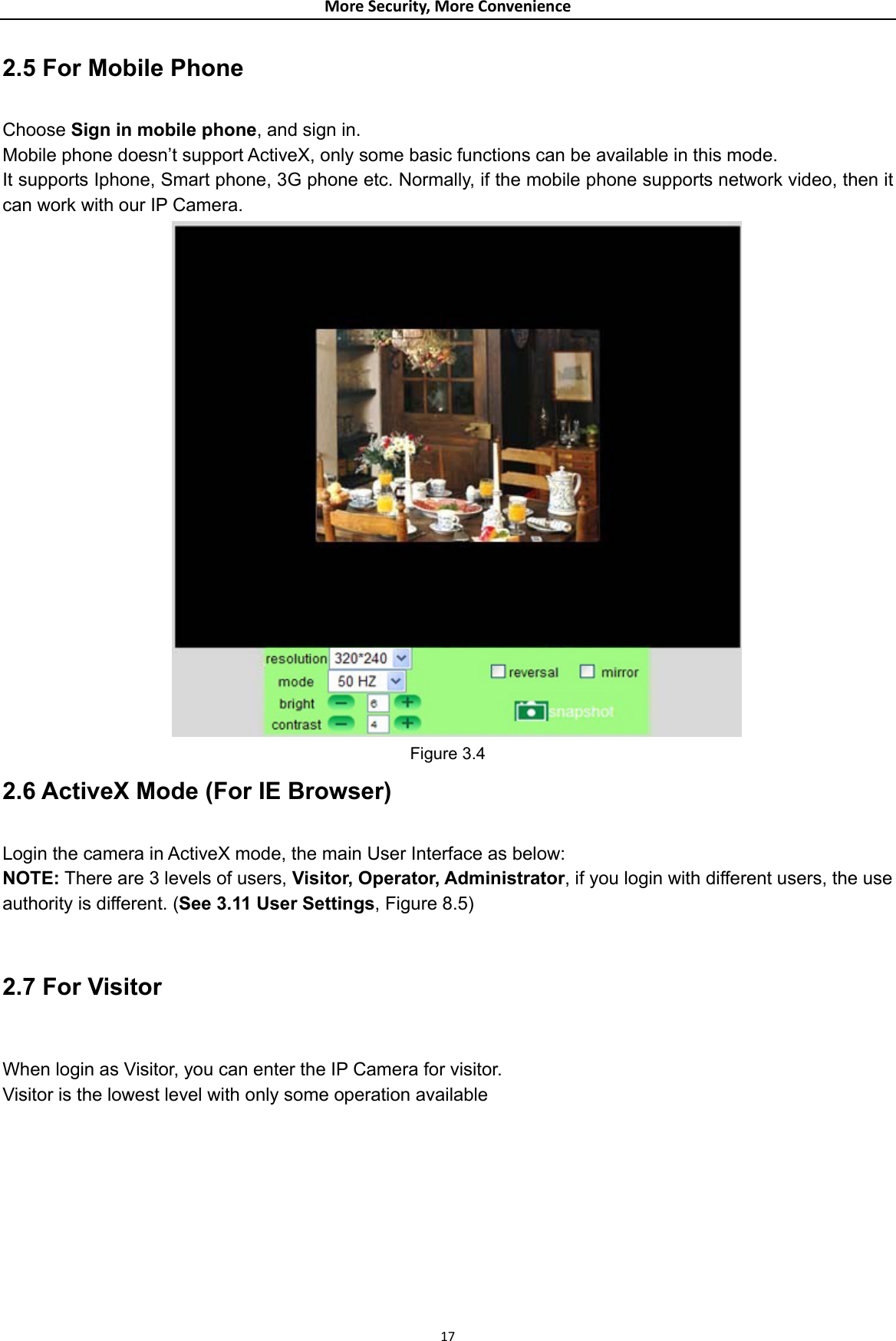 MoreSecurity,MoreConvenience2.5 For Mobile Phone  Choose Sign in mobile phone, and sign in. Mobile phone doesn’t support ActiveX, only some basic functions can be available in this mode. It supports Iphone, Smart phone, 3G phone etc. Normally, if the mobile phone supports network video, then it can work with our IP Camera.  Figure 3.4 2.6 ActiveX Mode (For IE Browser)  Login the camera in ActiveX mode, the main User Interface as below: NOTE: There are 3 levels of users, Visitor, Operator, Administrator, if you login with different users, the use authority is different. (See 3.11 User Settings, Figure 8.5)  2.7 For Visitor  When login as Visitor, you can enter the IP Camera for visitor.   Visitor is the lowest level with only some operation available   17