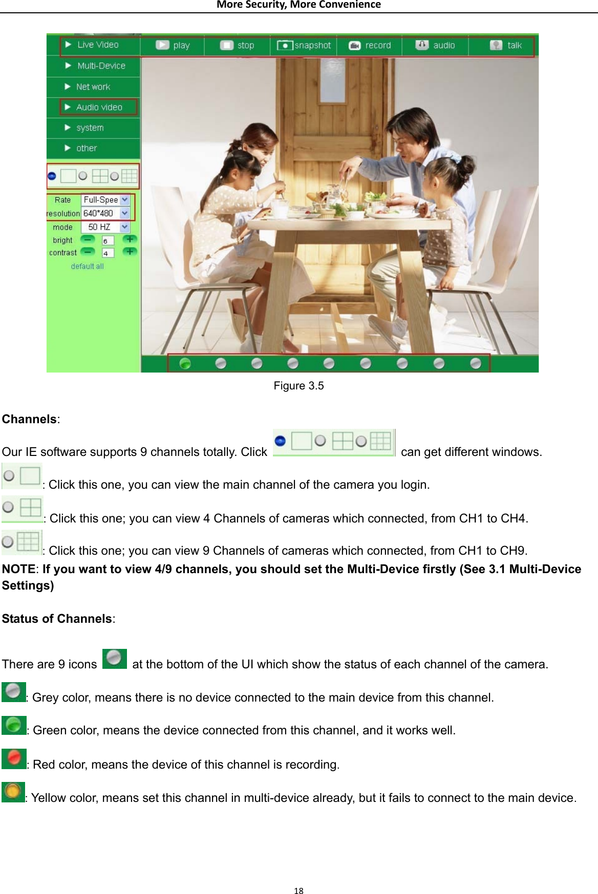 MoreSecurity,MoreConvenience Figure 3.5  Channels: Our IE software supports 9 channels totally. Click    can get different windows. : Click this one, you can view the main channel of the camera you login. : Click this one; you can view 4 Channels of cameras which connected, from CH1 to CH4. : Click this one; you can view 9 Channels of cameras which connected, from CH1 to CH9. NOTE: If you want to view 4/9 channels, you should set the Multi-Device firstly (See 3.1 Multi-Device Settings)  Status of Channels:  There are 9 icons    at the bottom of the UI which show the status of each channel of the camera.  : Grey color, means there is no device connected to the main device from this channel. : Green color, means the device connected from this channel, and it works well. : Red color, means the device of this channel is recording. : Yellow color, means set this channel in multi-device already, but it fails to connect to the main device.   18