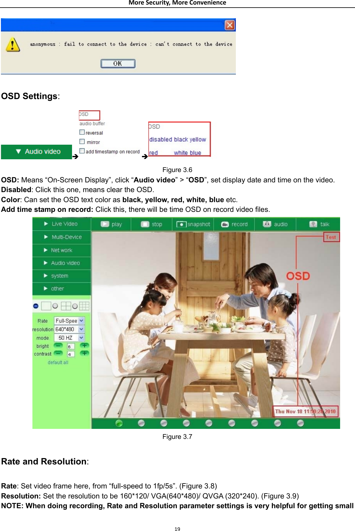 MoreSecurity,MoreConvenience  OSD Settings: Î Î   Figure 3.6 OSD: Means “On-Screen Display”, click “Audio video” &gt; “OSD”, set display date and time on the video. Disabled: Click this one, means clear the OSD. Color: Can set the OSD text color as black, yellow, red, white, blue etc. Add time stamp on record: Click this, there will be time OSD on record video files.            Figure 3.7  Rate and Resolution:  Rate: Set video frame here, from “full-speed to 1fp/5s”. (Figure 3.8) Resolution: Set the resolution to be 160*120/ VGA(640*480)/ QVGA (320*240). (Figure 3.9) NOTE: When doing recording, Rate and Resolution parameter settings is very helpful for getting small  19