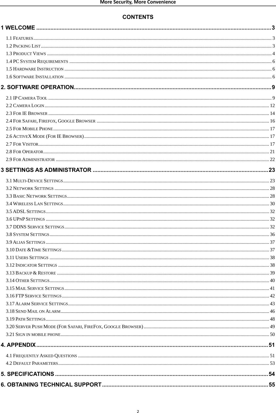 MoreSecurity,MoreConvenienceCONTENTS 1 WELCOME ......................................................................................................................................................31.1 FEATURES................................................................................................................................................................................................ 31.2 PACKING LIST.......................................................................................................................................................................................... 31.3 PRODUCT VIEWS ..................................................................................................................................................................................... 41.4 PC SYSTEM REQUIREMENTS ................................................................................................................................................................... 61.5 HARDWARE INSTRUCTION ....................................................................................................................................................................... 61.6 SOFTWARE INSTALLATION ....................................................................................................................................................................... 62. SOFTWARE OPERATION..............................................................................................................................92.1 IP CAMERA TOOL .................................................................................................................................................................................... 92.2 CAMERA LOGIN..................................................................................................................................................................................... 122.3 FOR IE BROWSER .................................................................................................................................................................................. 142.4 FOR SAFARI, FIREFOX, GOOGLE BROWSER ........................................................................................................................................... 162.5 FOR MOBILE PHONE.............................................................................................................................................................................. 172.6 ACTIVEX MODE (FOR IE BROWSER)..................................................................................................................................................... 172.7 FOR VISITOR.......................................................................................................................................................................................... 172.8 FOR OPERATOR...................................................................................................................................................................................... 212.9 FOR ADMINISTRATOR ............................................................................................................................................................................ 223 SETTINGS AS ADMINISTRATOR ................................................................................................................233.1 MULTI-DEVICE SETTINGS...................................................................................................................................................................... 233.2 NETWORK SETTINGS ............................................................................................................................................................................. 283.3 BASIC NETWORK SETTINGS................................................................................................................................................................... 283.4 WIRELESS LAN SETTINGS...................................................................................................................................................................... 303.5 ADSL SETTINGS.................................................................................................................................................................................... 323.6 UPNP SETTINGS .................................................................................................................................................................................... 323.7 DDNS SERVICE SETTINGS..................................................................................................................................................................... 323.8 SYSTEM SETTINGS................................................................................................................................................................................. 363.9 ALIAS SETTINGS .................................................................................................................................................................................... 373.10 DATE &amp;TIME SETTINGS....................................................................................................................................................................... 373.11 USERS SETTINGS ................................................................................................................................................................................. 383.12 INDICATOR SETTINGS .......................................................................................................................................................................... 383.13 BACKUP &amp; RESTORE ........................................................................................................................................................................... 393.14 OTHER SETTINGS................................................................................................................................................................................. 403.15 MAIL SERVICE SETTINGS..................................................................................................................................................................... 413.16 FTP SERVICE SETTINGS....................................................................................................................................................................... 423.17 ALARM SERVICE SETTINGS.................................................................................................................................................................. 433.18 SEND MAIL ON ALARM........................................................................................................................................................................ 463.19 PATH  SETTINGS.................................................................................................................................................................................... 483.20 SERVER PUSH MODE (FOR SAFARI, FIREFOX, GOOGLE BROWSER)..................................................................................................... 493.21 SIGN IN MOBILE PHONE........................................................................................................................................................................ 504. APPENDIX....................................................................................................................................................514.1 FREQUENTLY ASKED QUESTIONS .......................................................................................................................................................... 514.2 DEFAULT PARAMETERS.......................................................................................................................................................................... 535. SPECIFICATIONS ........................................................................................................................................546. OBTAINING TECHNICAL SUPPORT..........................................................................................................55 2